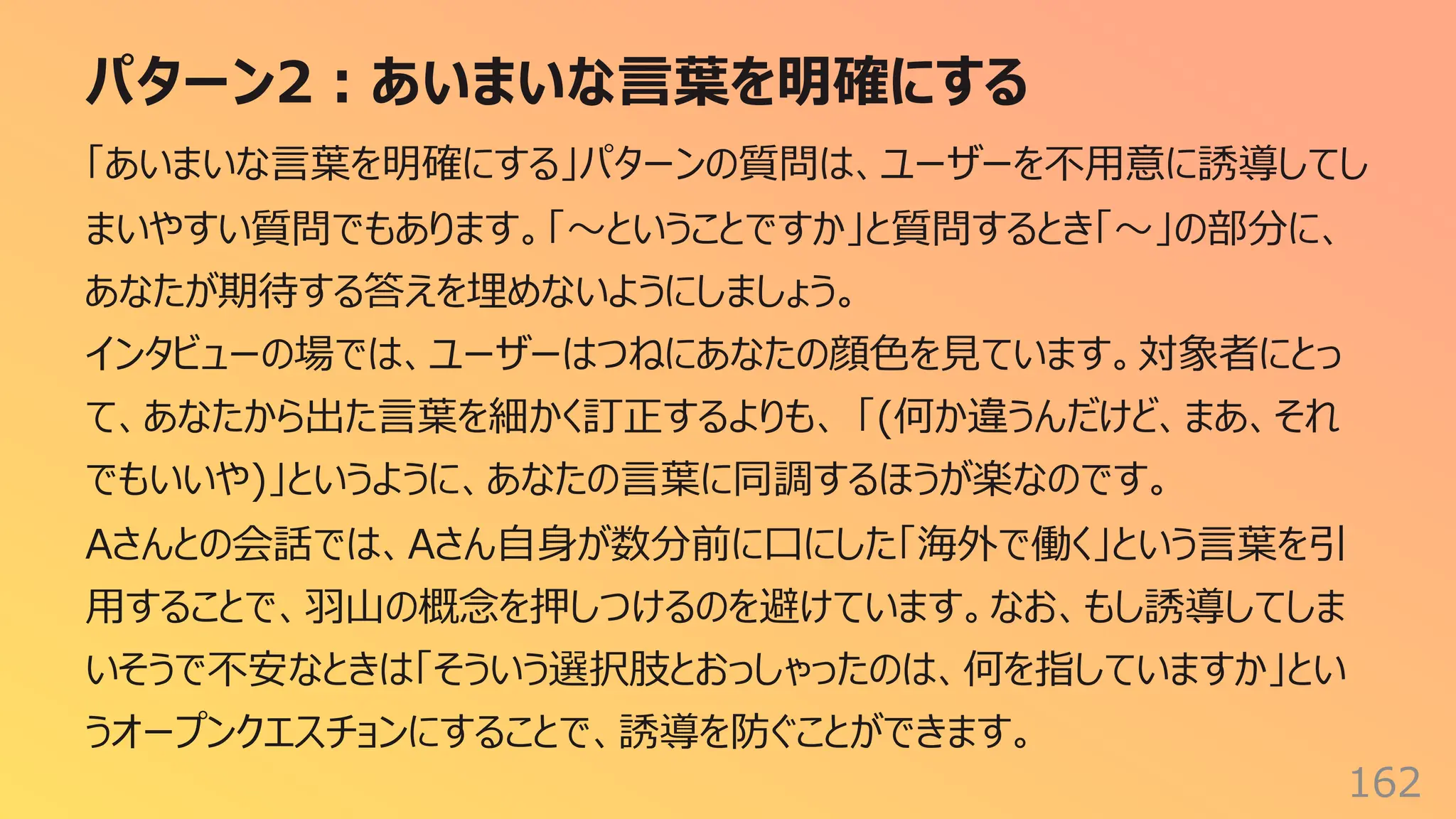 パターン2︓あいまいな⾔葉を明確にする
162
「あいまいな⾔葉を明確にする」パターンの質問は、ユーザーを不⽤意に誘導してし
まいやすい質問でもあります。「〜ということですか」と質問するとき「〜」の部分に、
あなたが期待する答えを埋めないようにしましょう。
インタビューの場では、ユーザーはつねにあなたの顔⾊を⾒ています。対象者にとっ
て、あなたから出た⾔葉を細かく訂正するよりも、 「(何か違うんだけど、まあ、それ
でもいいや)」というように、あなたの⾔葉に同調するほうが楽なのです。
Aさんとの会話では、Aさん⾃⾝が数分前に⼝にした「海外で働く」という⾔葉を引
⽤することで、⽻⼭の概念を押しつけるのを避けています。なお、もし誘導してしま
いそうで不安なときは「そういう選択肢とおっしゃったのは、何を指していますか」とい
うオープンクエスチョンにすることで、誘導を防ぐことができます。
 