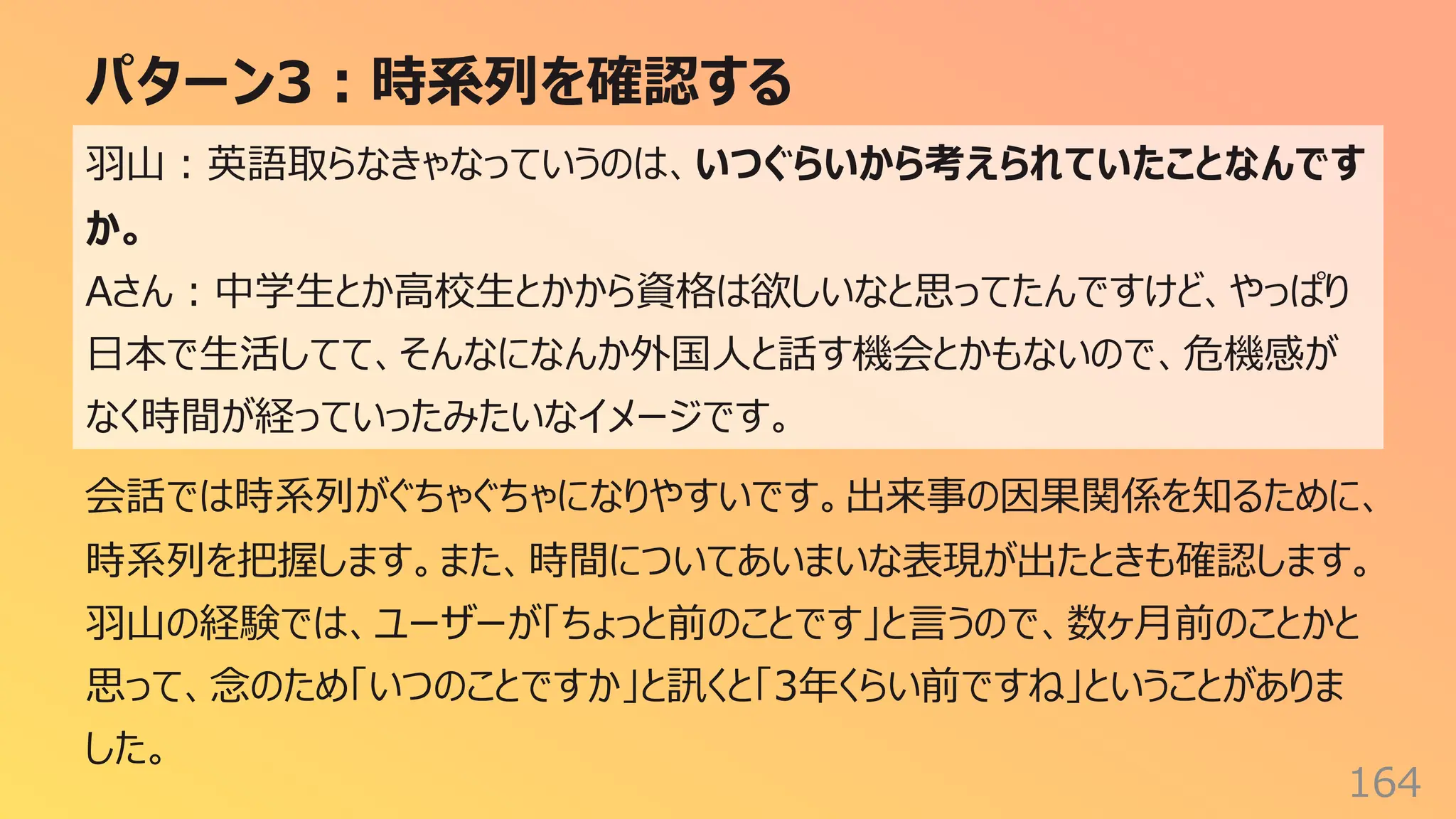 パターン3︓時系列を確認する
164
⽻⼭︓英語取らなきゃなっていうのは、いつぐらいから考えられていたことなんです
か。
Aさん︓中学⽣とか⾼校⽣とかから資格は欲しいなと思ってたんですけど、やっぱり
⽇本で⽣活してて、そんなになんか外国⼈と話す機会とかもないので、危機感が
なく時間が経っていったみたいなイメージです。
会話では時系列がぐちゃぐちゃになりやすいです。出来事の因果関係を知るために、
時系列を把握します。また、時間についてあいまいな表現が出たときも確認します。
⽻⼭の経験では、ユーザーが「ちょっと前のことです」と⾔うので、数ヶ⽉前のことかと
思って、念のため「いつのことですか」と訊くと「3年くらい前ですね」ということがありま
した。
 