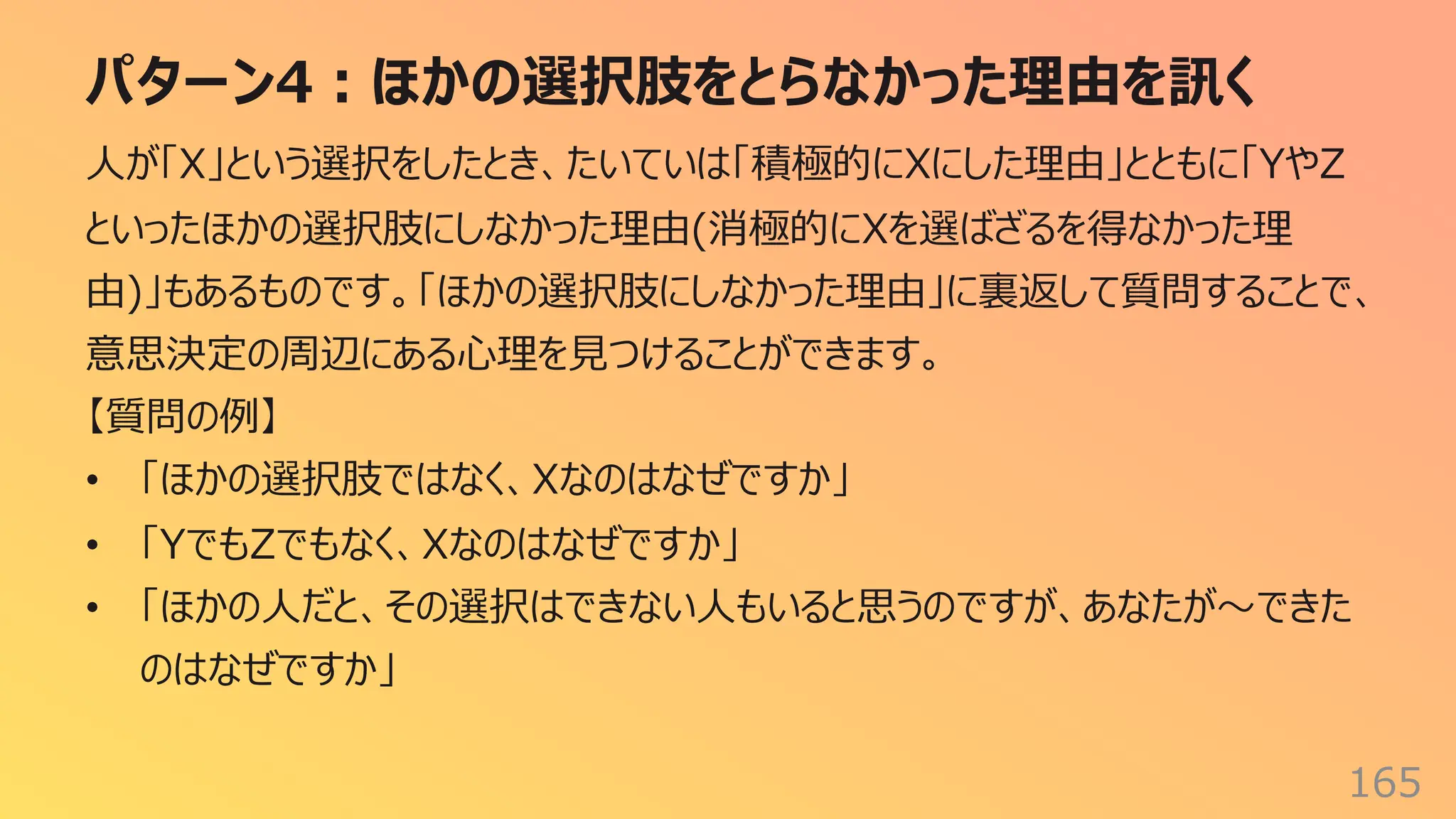 パターン4︓ほかの選択肢をとらなかった理由を訊く
165
⼈が「X」という選択をしたとき、たいていは「積極的にXにした理由」とともに「YやZ
といったほかの選択肢にしなかった理由(消極的にXを選ばざるを得なかった理
由)」もあるものです。「ほかの選択肢にしなかった理由」に裏返して質問することで、
意思決定の周辺にある⼼理を⾒つけることができます。
【質問の例】
• 「ほかの選択肢ではなく、Xなのはなぜですか」
• 「YでもZでもなく、Xなのはなぜですか」
• 「ほかの⼈だと、その選択はできない⼈もいると思うのですが、あなたが〜できた
のはなぜですか」
 