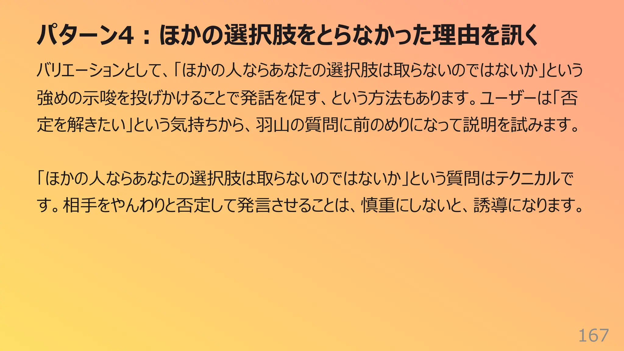 パターン4︓ほかの選択肢をとらなかった理由を訊く
167
バリエーションとして、「ほかの⼈ならあなたの選択肢は取らないのではないか」という
強めの⽰唆を投げかけることで発話を促す、という⽅法もあります。ユーザーは「否
定を解きたい」という気持ちから、⽻⼭の質問に前のめりになって説明を試みます。
「ほかの⼈ならあなたの選択肢は取らないのではないか」という質問はテクニカルで
す。相⼿をやんわりと否定して発⾔させることは、慎重にしないと、誘導になります。
 