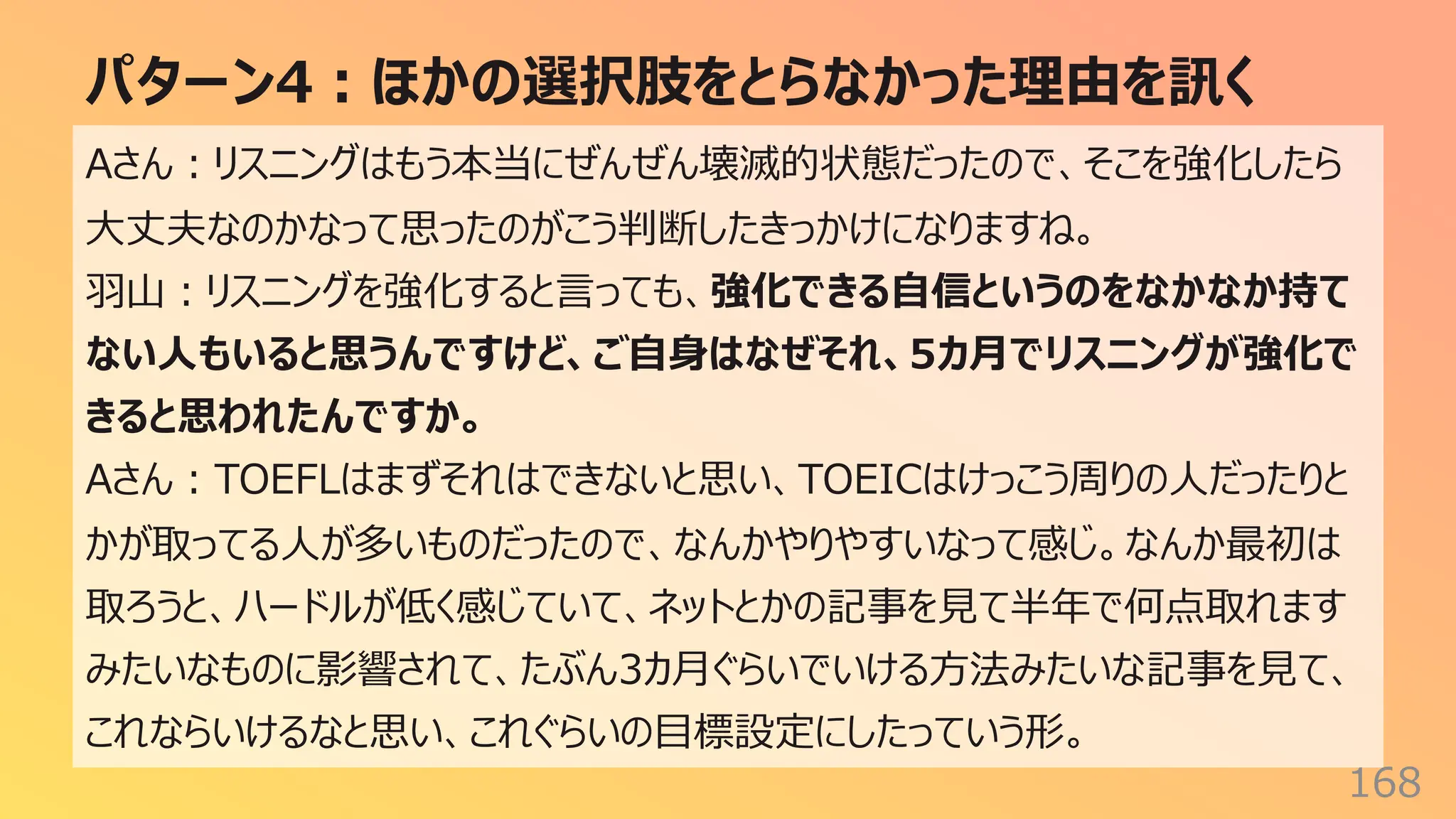 パターン4︓ほかの選択肢をとらなかった理由を訊く
168
Aさん︓リスニングはもう本当にぜんぜん壊滅的状態だったので、そこを強化したら
⼤丈夫なのかなって思ったのがこう判断したきっかけになりますね。
⽻⼭︓リスニングを強化すると⾔っても、強化できる⾃信というのをなかなか持て
ない⼈もいると思うんですけど、ご⾃⾝はなぜそれ、5カ⽉でリスニングが強化で
きると思われたんですか。
Aさん︓TOEFLはまずそれはできないと思い、TOEICはけっこう周りの⼈だったりと
かが取ってる⼈が多いものだったので、なんかやりやすいなって感じ。なんか最初は
取ろうと、ハードルが低く感じていて、ネットとかの記事を⾒て半年で何点取れます
みたいなものに影響されて、たぶん3カ⽉ぐらいでいける⽅法みたいな記事を⾒て、
これならいけるなと思い、これぐらいの⽬標設定にしたっていう形。
 