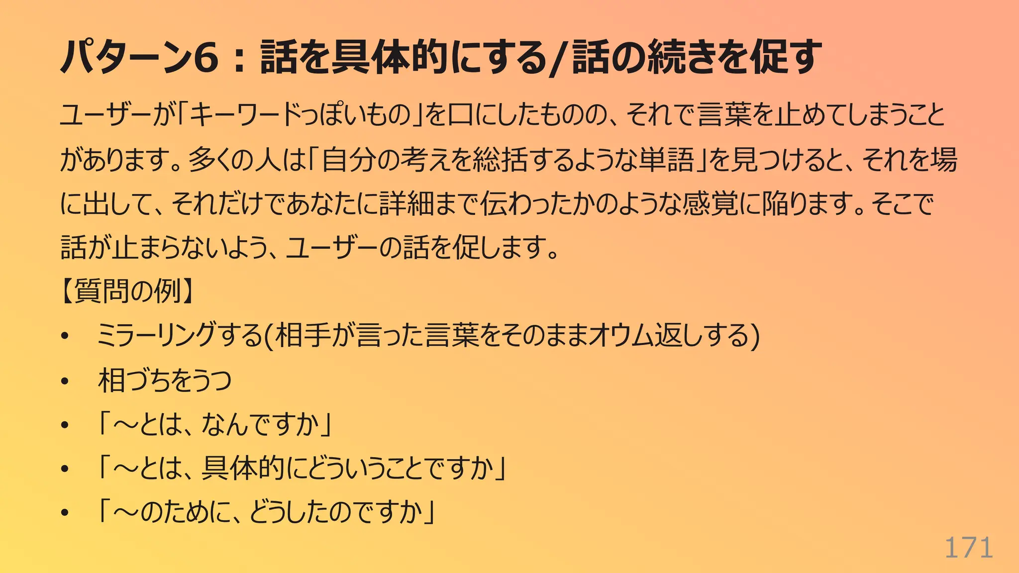 パターン6︓話を具体的にする/話の続きを促す
171
ユーザーが「キーワードっぽいもの」を⼝にしたものの、それで⾔葉を⽌めてしまうこと
があります。多くの⼈は「⾃分の考えを総括するような単語」を⾒つけると、それを場
に出して、それだけであなたに詳細まで伝わったかのような感覚に陥ります。そこで
話が⽌まらないよう、ユーザーの話を促します。
【質問の例】
• ミラーリングする(相⼿が⾔った⾔葉をそのままオウム返しする)
• 相づちをうつ
• 「〜とは、なんですか」
• 「〜とは、具体的にどういうことですか」
• 「〜のために、どうしたのですか」
 