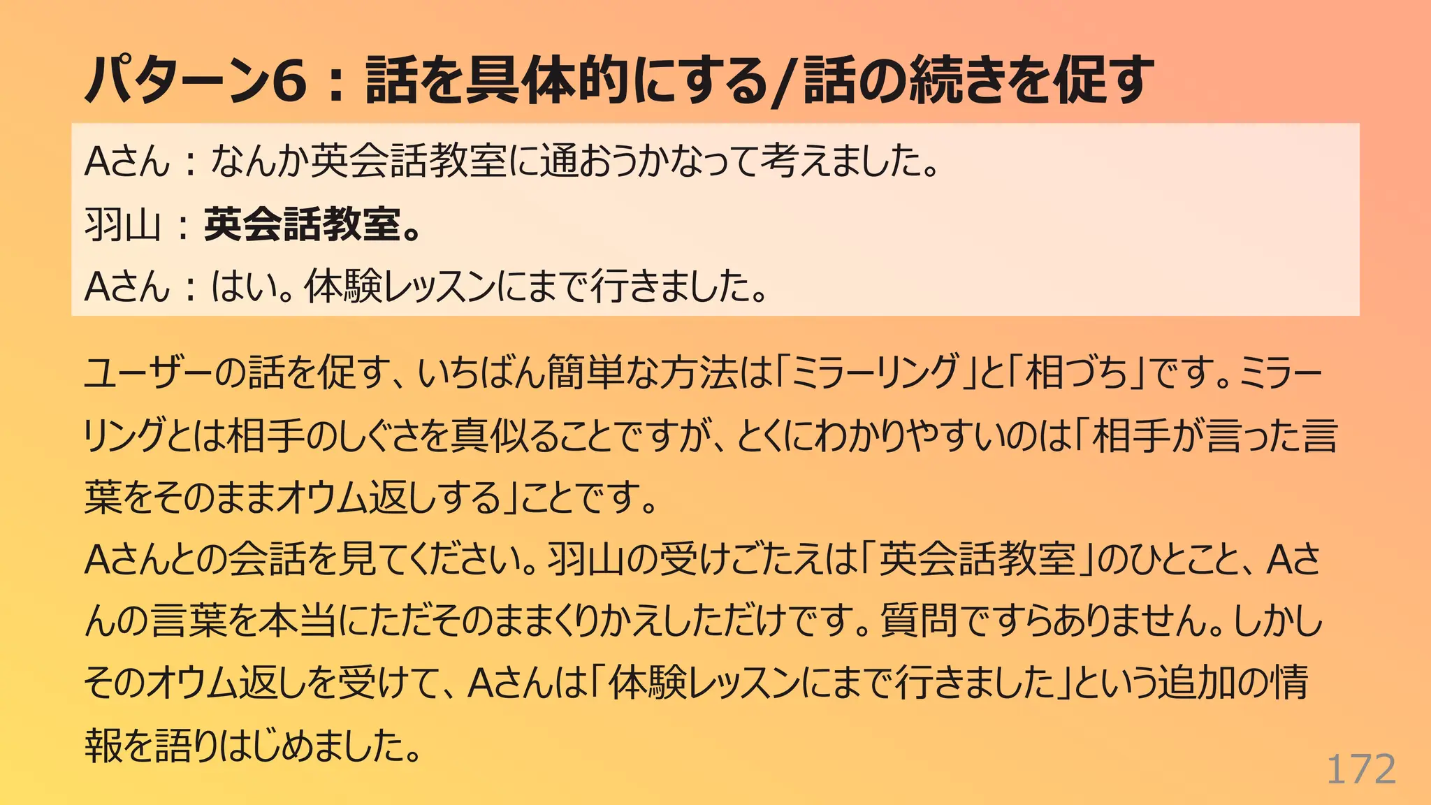 パターン6︓話を具体的にする/話の続きを促す
172
Aさん︓なんか英会話教室に通おうかなって考えました。
⽻⼭︓英会話教室。
Aさん︓はい。体験レッスンにまで⾏きました。
ユーザーの話を促す、いちばん簡単な⽅法は「ミラーリング」と「相づち」です。ミラー
リングとは相⼿のしぐさを真似ることですが、とくにわかりやすいのは「相⼿が⾔った⾔
葉をそのままオウム返しする」ことです。
Aさんとの会話を⾒てください。⽻⼭の受けごたえは「英会話教室」のひとこと、Aさ
んの⾔葉を本当にただそのままくりかえしただけです。質問ですらありません。しかし
そのオウム返しを受けて、Aさんは「体験レッスンにまで⾏きました」という追加の情
報を語りはじめました。
 