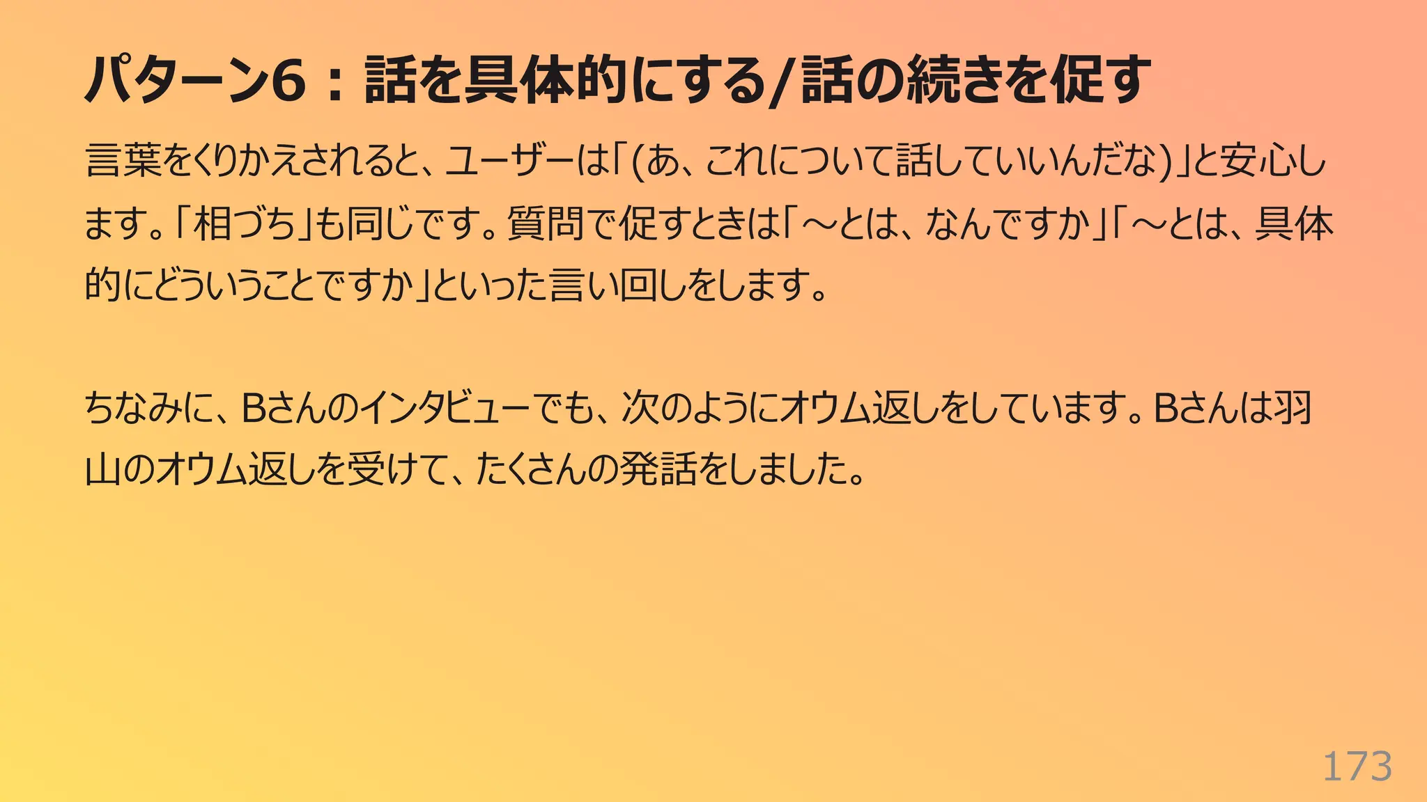パターン6︓話を具体的にする/話の続きを促す
173
⾔葉をくりかえされると、ユーザーは「(あ、これについて話していいんだな)」と安⼼し
ます。「相づち」も同じです。質問で促すときは「〜とは、なんですか」「〜とは、具体
的にどういうことですか」といった⾔い回しをします。
ちなみに、Bさんのインタビューでも、次のようにオウム返しをしています。Bさんは⽻
⼭のオウム返しを受けて、たくさんの発話をしました。
 