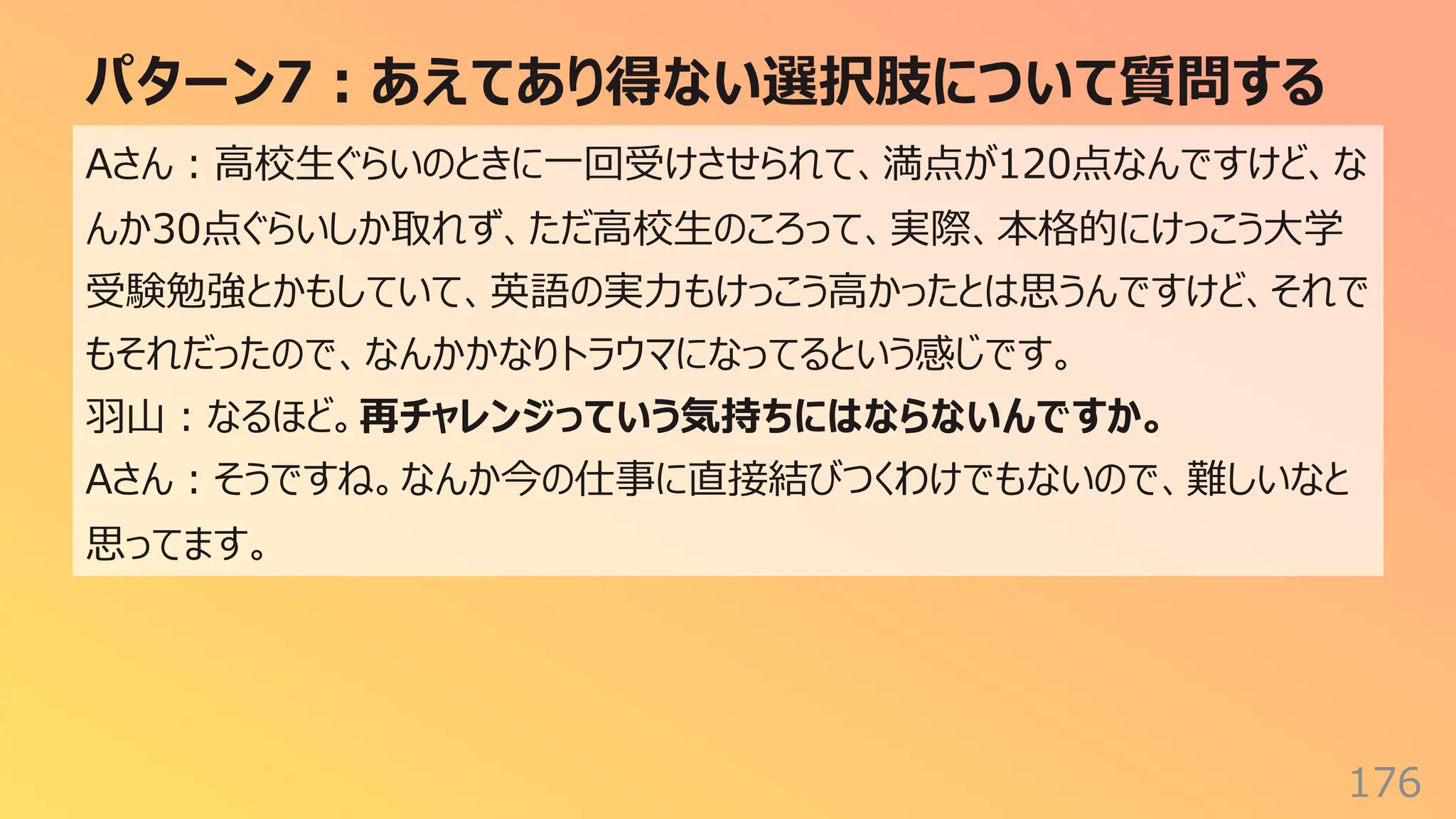 パターン7︓あえてあり得ない選択肢について質問する
176
Aさん︓⾼校⽣ぐらいのときに⼀回受けさせられて、満点が120点なんですけど、な
んか30点ぐらいしか取れず、ただ⾼校⽣のころって、実際、本格的にけっこう⼤学
受験勉強とかもしていて、英語の実⼒もけっこう⾼かったとは思うんですけど、それで
もそれだったので、なんかかなりトラウマになってるという感じです。
⽻⼭︓なるほど。再チャレンジっていう気持ちにはならないんですか。
Aさん︓そうですね。なんか今の仕事に直接結びつくわけでもないので、難しいなと
思ってます。
 