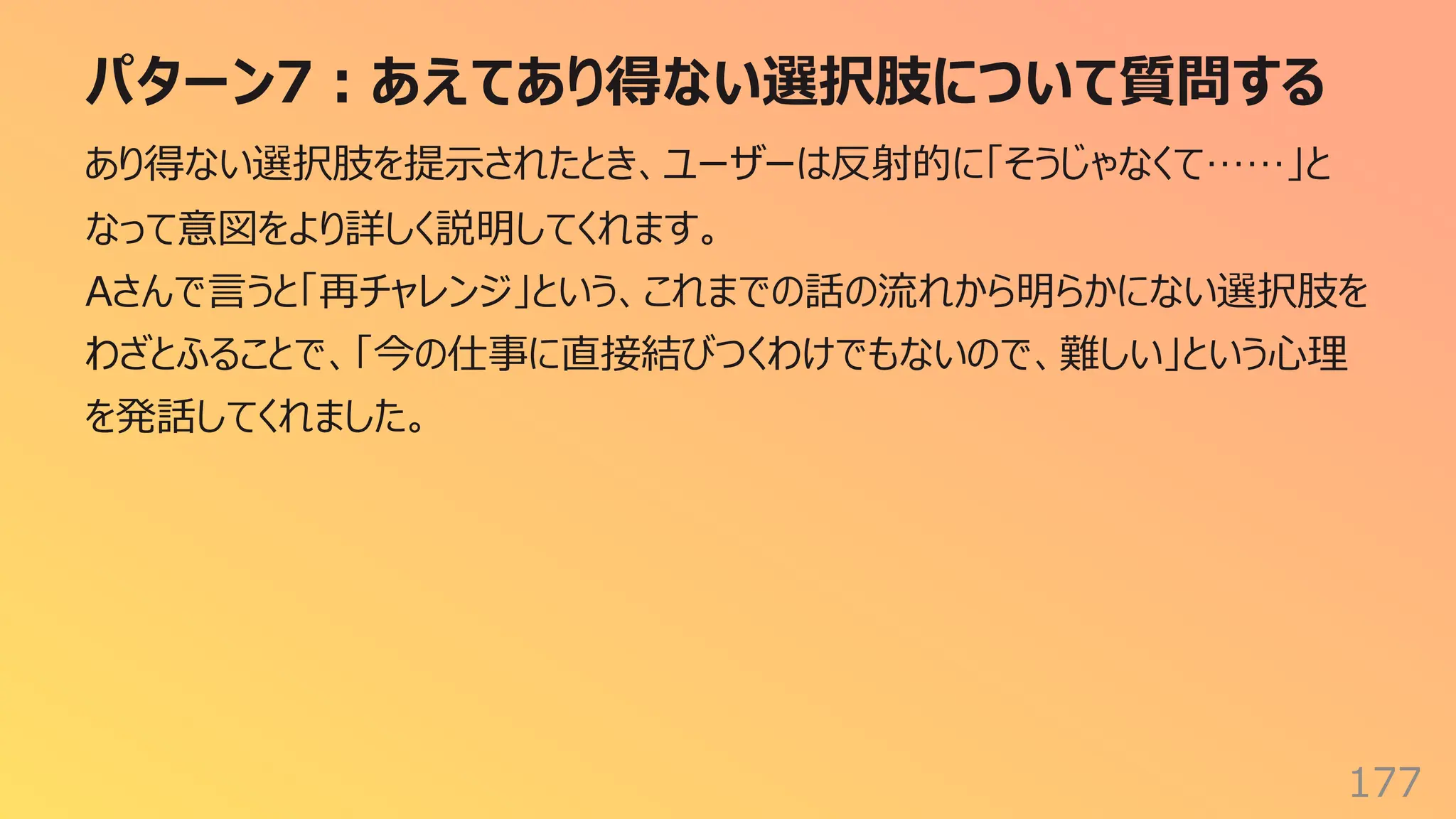 パターン7︓あえてあり得ない選択肢について質問する
177
あり得ない選択肢を提⽰されたとき、ユーザーは反射的に「そうじゃなくて……」と
なって意図をより詳しく説明してくれます。
Aさんで⾔うと「再チャレンジ」という、これまでの話の流れから明らかにない選択肢を
わざとふることで、「今の仕事に直接結びつくわけでもないので、難しい」という⼼理
を発話してくれました。
 