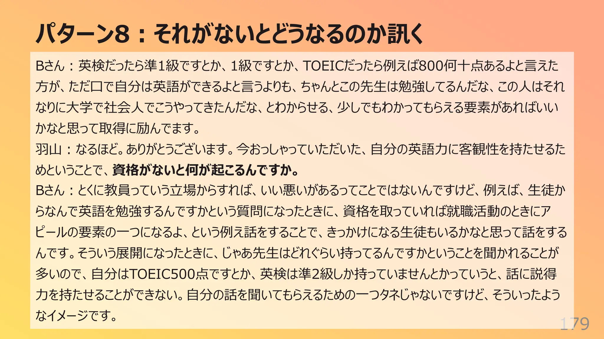 パターン8︓それがないとどうなるのか訊く
179
Bさん︓英検だったら準1級ですとか、1級ですとか、TOEICだったら例えば800何⼗点あるよと⾔えた
⽅が、ただ⼝で⾃分は英語ができるよと⾔うよりも、ちゃんとこの先⽣は勉強してるんだな、この⼈はそれ
なりに⼤学で社会⼈でこうやってきたんだな、とわからせる、少しでもわかってもらえる要素があればいい
かなと思って取得に励んでます。
⽻⼭︓なるほど。ありがとうございます。今おっしゃっていただいた、⾃分の英語⼒に客観性を持たせるた
めということで、資格がないと何が起こるんですか。
Bさん︓とくに教員っていう⽴場からすれば、いい悪いがあるってことではないんですけど、例えば、⽣徒か
らなんで英語を勉強するんですかという質問になったときに、資格を取っていれば就職活動のときにア
ピールの要素の⼀つになるよ、という例え話をすることで、きっかけになる⽣徒もいるかなと思って話をする
んです。そういう展開になったときに、じゃあ先⽣はどれぐらい持ってるんですかということを聞かれることが
多いので、⾃分はTOEIC500点ですとか、英検は準2級しか持っていませんとかっていうと、話に説得
⼒を持たせることができない。⾃分の話を聞いてもらえるための⼀つタネじゃないですけど、そういったよう
なイメージです。
 