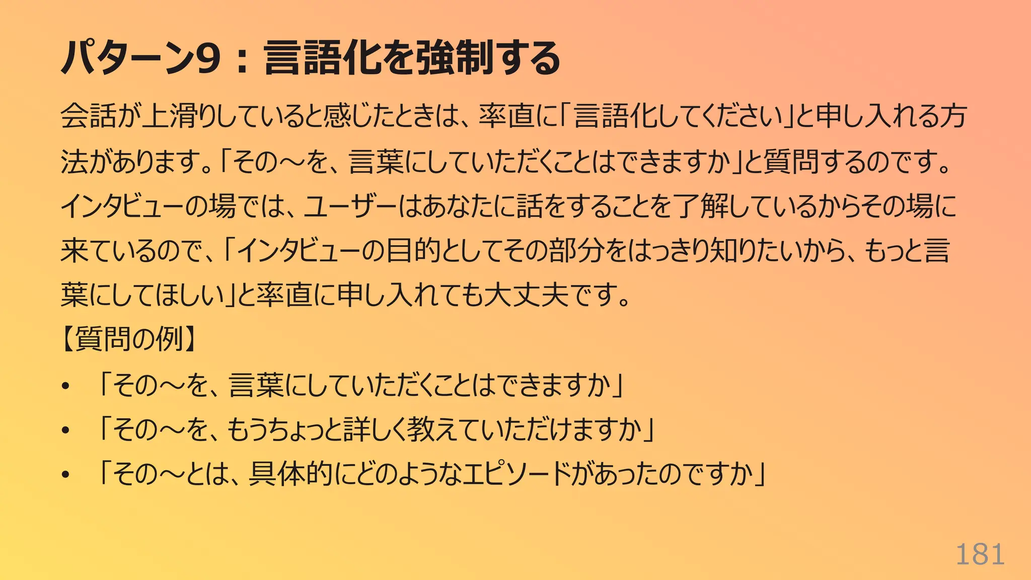 パターン9︓⾔語化を強制する
181
会話が上滑りしていると感じたときは、率直に「⾔語化してください」と申し⼊れる⽅
法があります。「その〜を、⾔葉にしていただくことはできますか」と質問するのです。
インタビューの場では、ユーザーはあなたに話をすることを了解しているからその場に
来ているので、「インタビューの⽬的としてその部分をはっきり知りたいから、もっと⾔
葉にしてほしい」と率直に申し⼊れても⼤丈夫です。
【質問の例】
• 「その〜を、⾔葉にしていただくことはできますか」
• 「その〜を、もうちょっと詳しく教えていただけますか」
• 「その〜とは、具体的にどのようなエピソードがあったのですか」
 