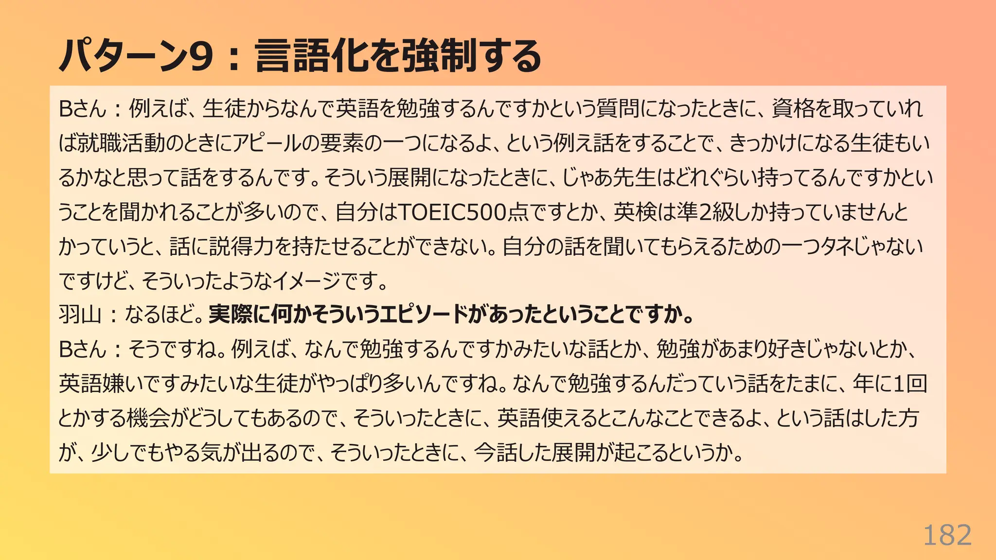 パターン9︓⾔語化を強制する
182
Bさん︓例えば、⽣徒からなんで英語を勉強するんですかという質問になったときに、資格を取っていれ
ば就職活動のときにアピールの要素の⼀つになるよ、という例え話をすることで、きっかけになる⽣徒もい
るかなと思って話をするんです。そういう展開になったときに、じゃあ先⽣はどれぐらい持ってるんですかとい
うことを聞かれることが多いので、⾃分はTOEIC500点ですとか、英検は準2級しか持っていませんと
かっていうと、話に説得⼒を持たせることができない。⾃分の話を聞いてもらえるための⼀つタネじゃない
ですけど、そういったようなイメージです。
⽻⼭︓なるほど。実際に何かそういうエピソードがあったということですか。
Bさん︓そうですね。例えば、なんで勉強するんですかみたいな話とか、勉強があまり好きじゃないとか、
英語嫌いですみたいな⽣徒がやっぱり多いんですね。なんで勉強するんだっていう話をたまに、年に1回
とかする機会がどうしてもあるので、そういったときに、英語使えるとこんなことできるよ、という話はした⽅
が、少しでもやる気が出るので、そういったときに、今話した展開が起こるというか。
 
