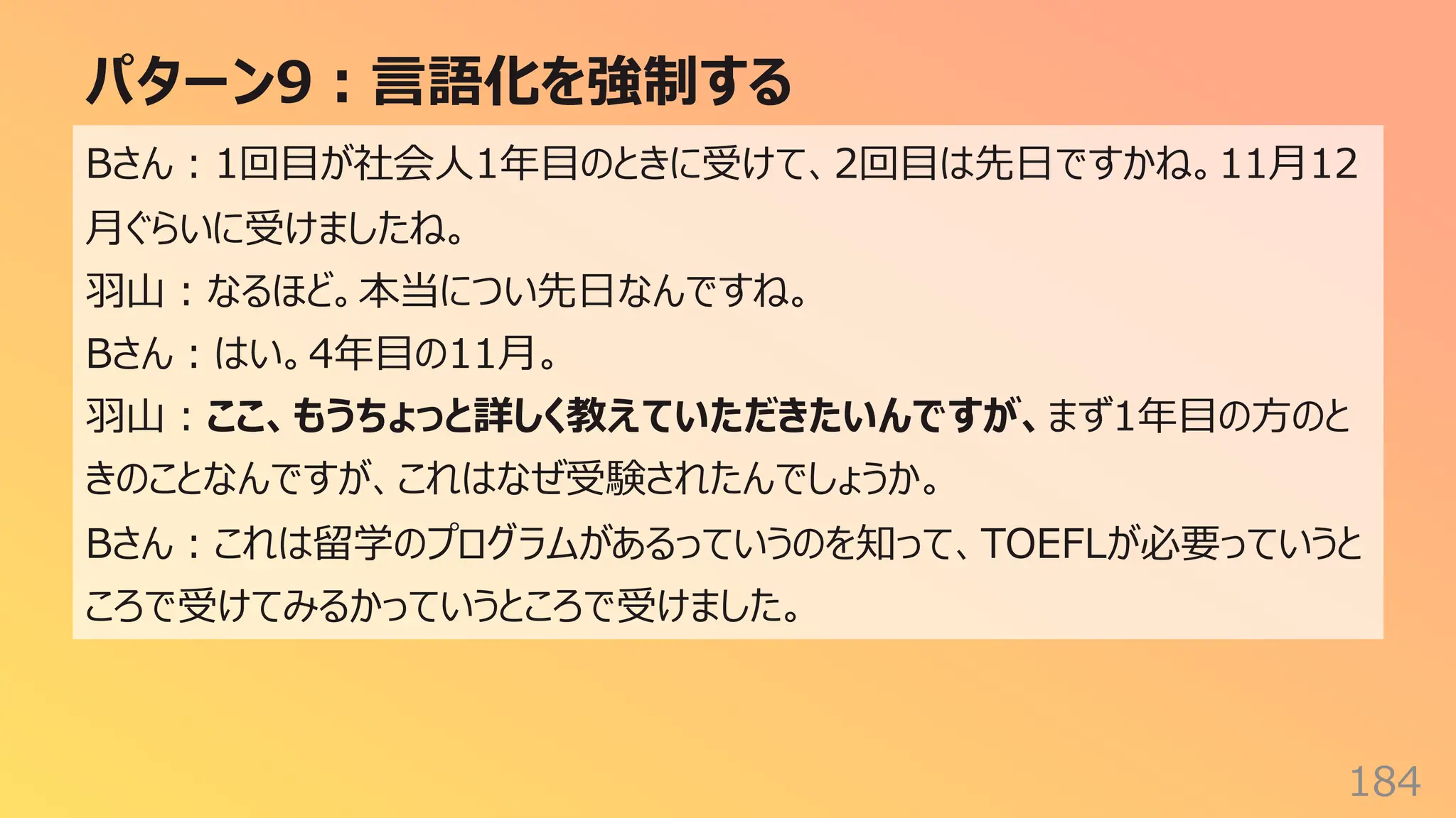 パターン9︓⾔語化を強制する
184
Bさん︓1回⽬が社会⼈1年⽬のときに受けて、2回⽬は先⽇ですかね。11⽉12
⽉ぐらいに受けましたね。
⽻⼭︓なるほど。本当につい先⽇なんですね。
Bさん︓はい。4年⽬の11⽉。
⽻⼭︓ここ、もうちょっと詳しく教えていただきたいんですが、まず1年⽬の⽅のと
きのことなんですが、これはなぜ受験されたんでしょうか。
Bさん︓これは留学のプログラムがあるっていうのを知って、TOEFLが必要っていうと
ころで受けてみるかっていうところで受けました。
 