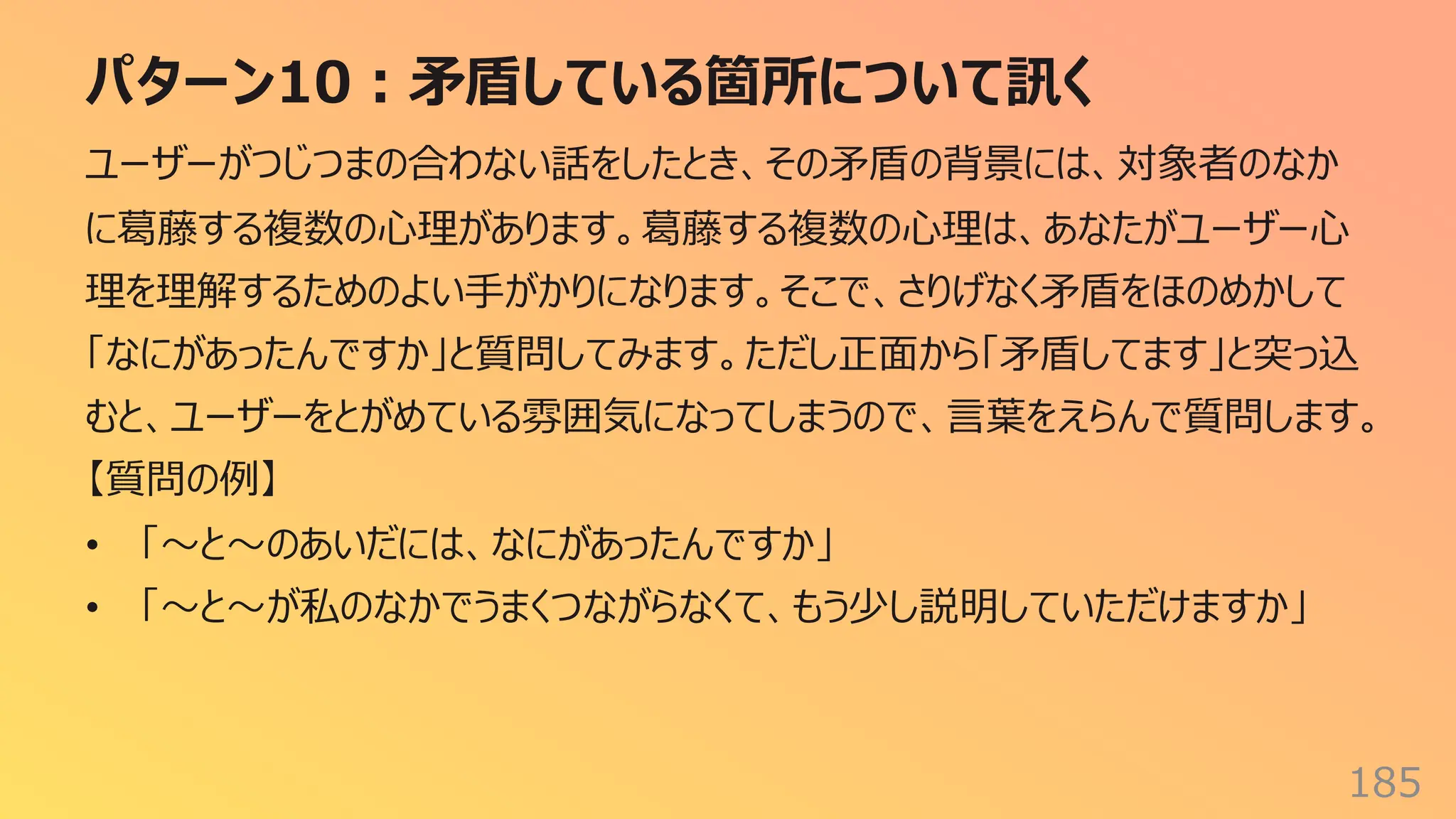 パターン10︓⽭盾している箇所について訊く
185
ユーザーがつじつまの合わない話をしたとき、その⽭盾の背景には、対象者のなか
に葛藤する複数の⼼理があります。葛藤する複数の⼼理は、あなたがユーザー⼼
理を理解するためのよい⼿がかりになります。そこで、さりげなく⽭盾をほのめかして
「なにがあったんですか」と質問してみます。ただし正⾯から「⽭盾してます」と突っ込
むと、ユーザーをとがめている雰囲気になってしまうので、⾔葉をえらんで質問します。
【質問の例】
• 「〜と〜のあいだには、なにがあったんですか」
• 「〜と〜が私のなかでうまくつながらなくて、もう少し説明していただけますか」
 