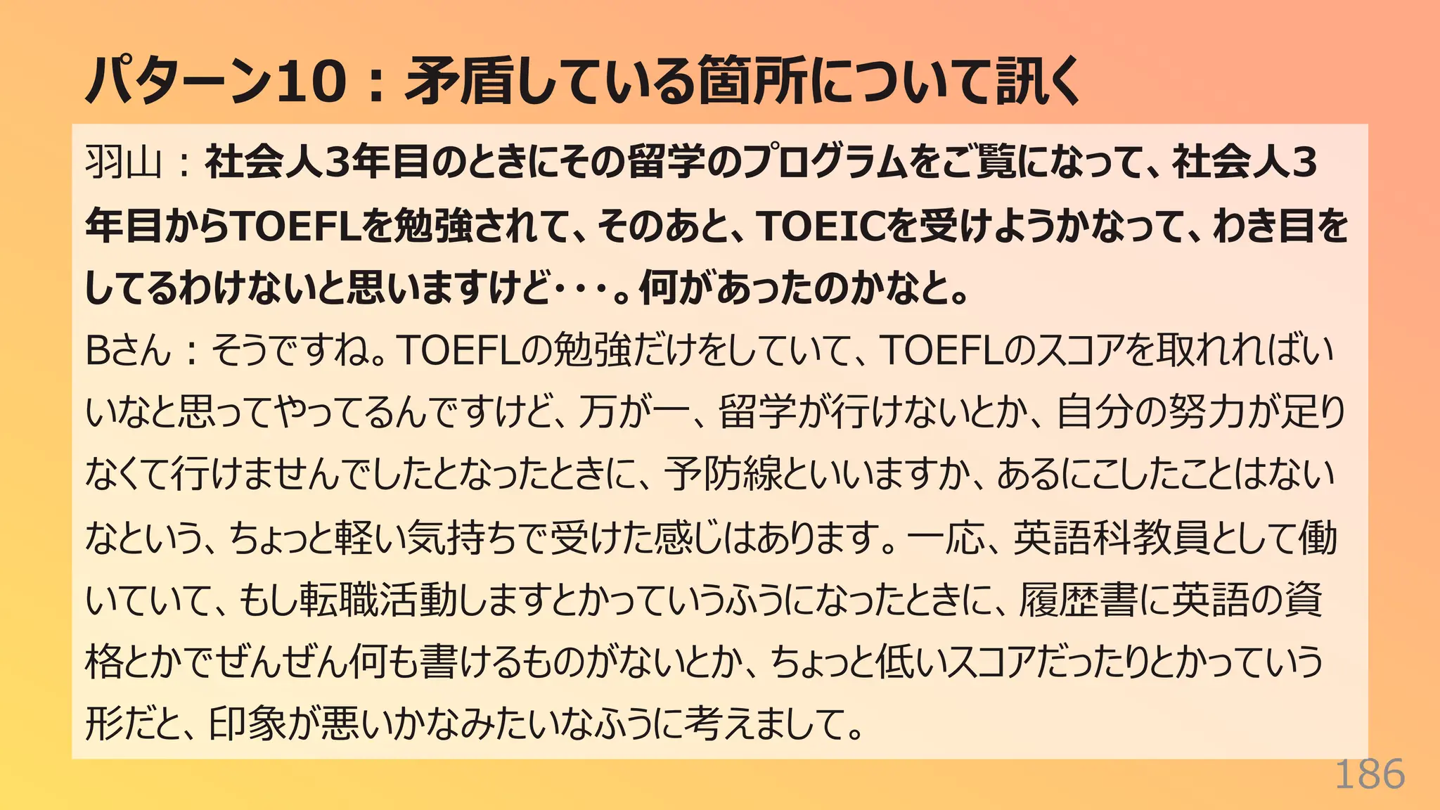 パターン10︓⽭盾している箇所について訊く
186
⽻⼭︓社会⼈3年⽬のときにその留学のプログラムをご覧になって、社会⼈3
年⽬からTOEFLを勉強されて、そのあと、TOEICを受けようかなって、わき⽬を
してるわけないと思いますけど・・・。何があったのかなと。
Bさん︓そうですね。TOEFLの勉強だけをしていて、TOEFLのスコアを取れればい
いなと思ってやってるんですけど、万が⼀、留学が⾏けないとか、⾃分の努⼒が⾜り
なくて⾏けませんでしたとなったときに、予防線といいますか、あるにこしたことはない
なという、ちょっと軽い気持ちで受けた感じはあります。⼀応、英語科教員として働
いていて、もし転職活動しますとかっていうふうになったときに、履歴書に英語の資
格とかでぜんぜん何も書けるものがないとか、ちょっと低いスコアだったりとかっていう
形だと、印象が悪いかなみたいなふうに考えまして。
 