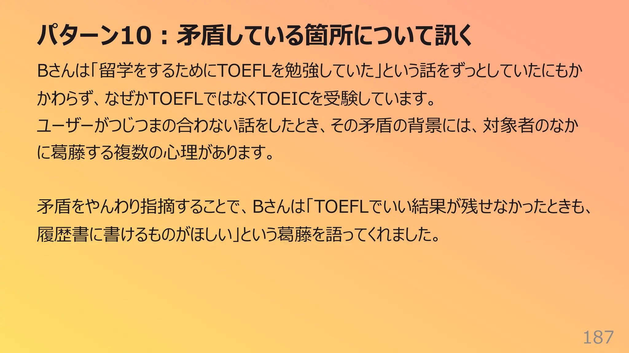 パターン10︓⽭盾している箇所について訊く
187
Bさんは「留学をするためにTOEFLを勉強していた」という話をずっとしていたにもか
かわらず、なぜかTOEFLではなくTOEICを受験しています。
ユーザーがつじつまの合わない話をしたとき、その⽭盾の背景には、対象者のなか
に葛藤する複数の⼼理があります。
⽭盾をやんわり指摘することで、Bさんは「TOEFLでいい結果が残せなかったときも、
履歴書に書けるものがほしい」という葛藤を語ってくれました。
 