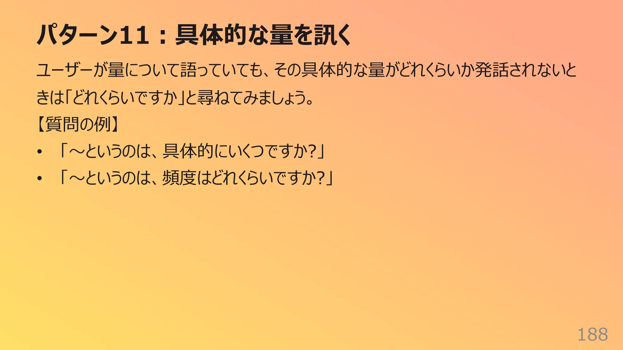 パターン11︓具体的な量を訊く
188
ユーザーが量について語っていても、その具体的な量がどれくらいか発話されないと
きは「どれくらいですか」と尋ねてみましょう。
【質問の例】
• 「〜というのは、具体的にいくつですか?」
• 「〜というのは、頻度はどれくらいですか?」
 