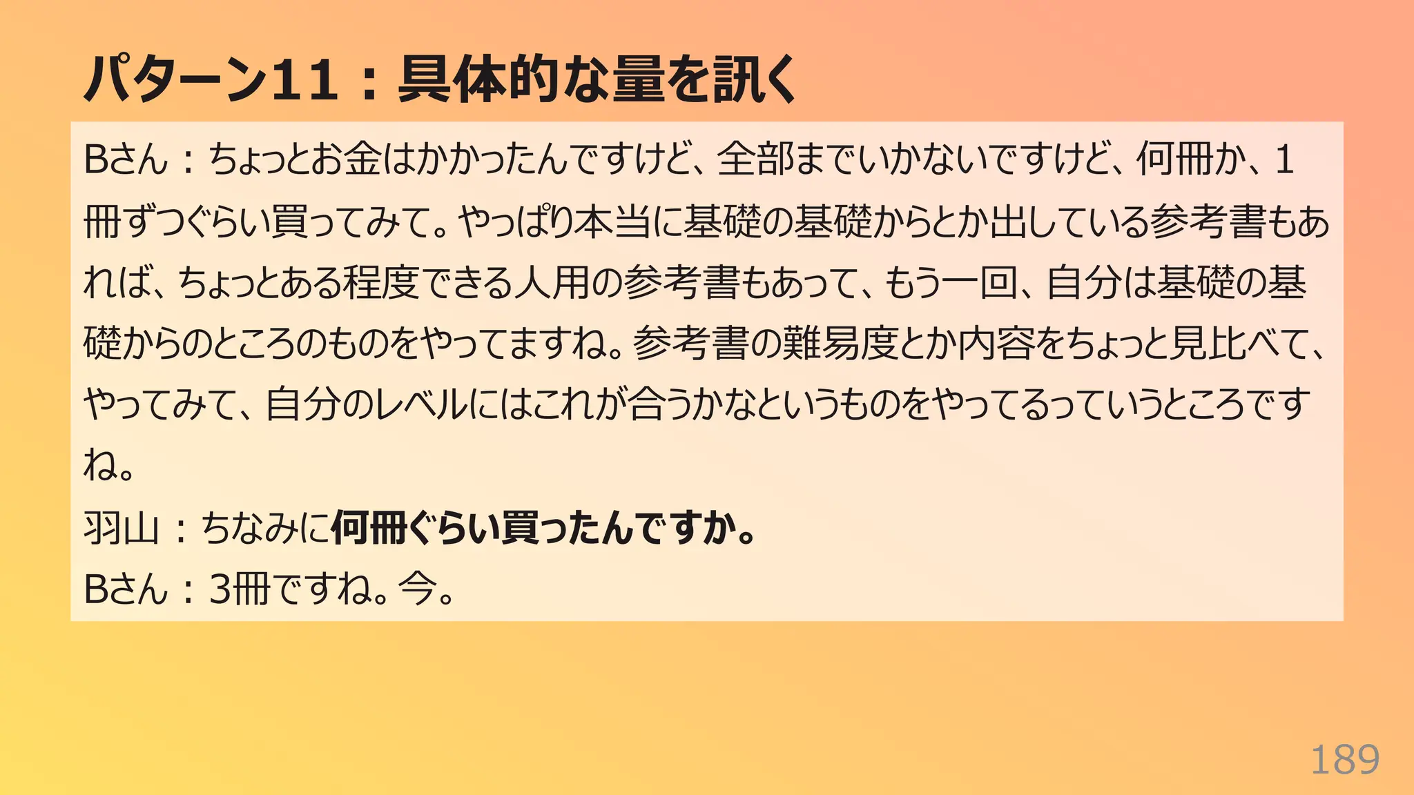 パターン11︓具体的な量を訊く
189
Bさん︓ちょっとお⾦はかかったんですけど、全部までいかないですけど、何冊か、1
冊ずつぐらい買ってみて。やっぱり本当に基礎の基礎からとか出している参考書もあ
れば、ちょっとある程度できる⼈⽤の参考書もあって、もう⼀回、⾃分は基礎の基
礎からのところのものをやってますね。参考書の難易度とか内容をちょっと⾒⽐べて、
やってみて、⾃分のレベルにはこれが合うかなというものをやってるっていうところです
ね。
⽻⼭︓ちなみに何冊ぐらい買ったんですか。
Bさん︓3冊ですね。今。
 