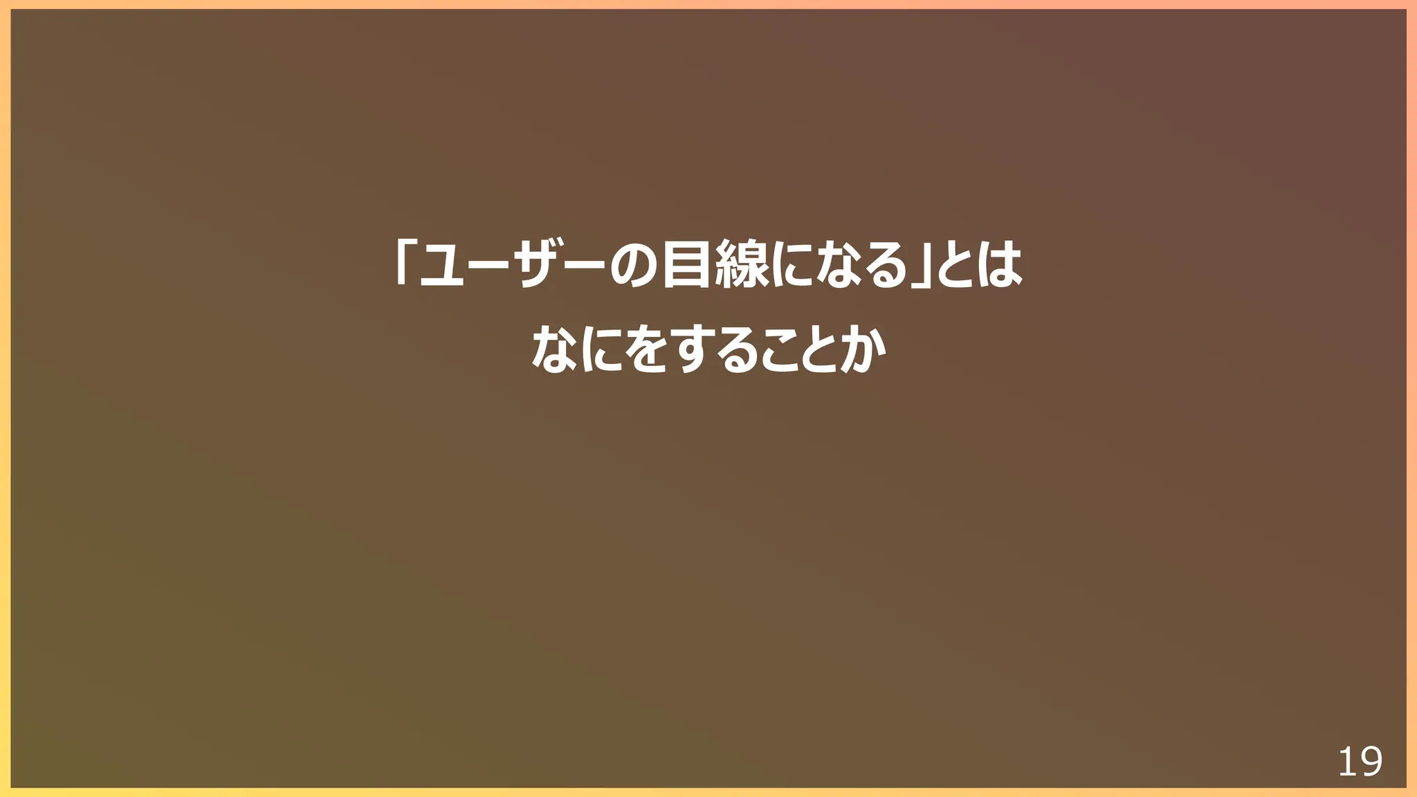 19
「ユーザーの⽬線になる」とは
なにをすることか
 