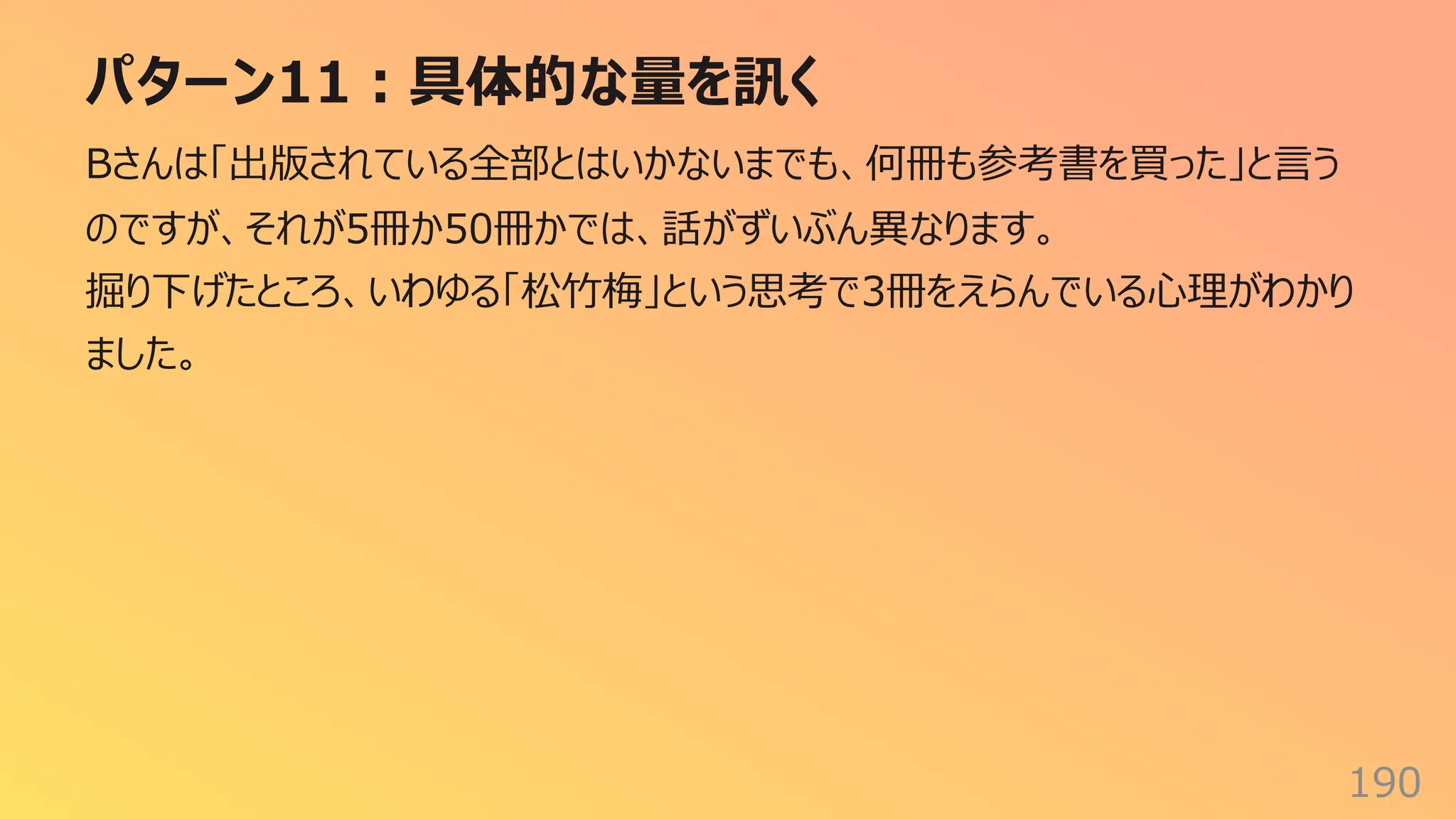 パターン11︓具体的な量を訊く
190
Bさんは「出版されている全部とはいかないまでも、何冊も参考書を買った」と⾔う
のですが、それが5冊か50冊かでは、話がずいぶん異なります。
掘り下げたところ、いわゆる「松⽵梅」という思考で3冊をえらんでいる⼼理がわかり
ました。
 