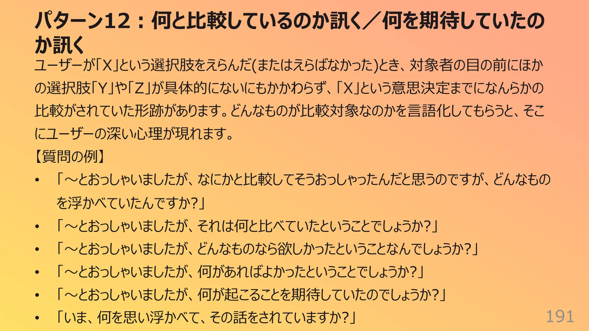 パターン12︓何と⽐較しているのか訊く／何を期待していたの
か訊く
191
ユーザーが「X」という選択肢をえらんだ(またはえらばなかった)とき、対象者の⽬の前にほか
の選択肢「Y」や「Z」が具体的にないにもかかわらず、「X」という意思決定までになんらかの
⽐較がされていた形跡があります。どんなものが⽐較対象なのかを⾔語化してもらうと、そこ
にユーザーの深い⼼理が現れます。
【質問の例】
• 「〜とおっしゃいましたが、なにかと⽐較してそうおっしゃったんだと思うのですが、どんなもの
を浮かべていたんですか?」
• 「〜とおっしゃいましたが、それは何と⽐べていたということでしょうか?」
• 「〜とおっしゃいましたが、どんなものなら欲しかったということなんでしょうか?」
• 「〜とおっしゃいましたが、何があればよかったということでしょうか?」
• 「〜とおっしゃいましたが、何が起こることを期待していたのでしょうか?」
• 「いま、何を思い浮かべて、その話をされていますか?」
 