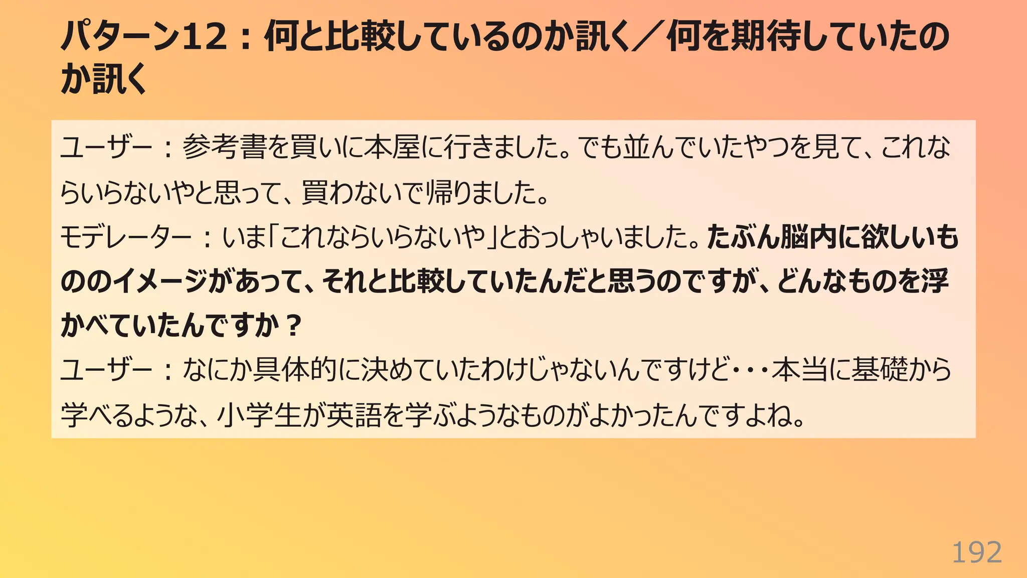 パターン12︓何と⽐較しているのか訊く／何を期待していたの
か訊く
192
ユーザー︓参考書を買いに本屋に⾏きました。でも並んでいたやつを⾒て、これな
らいらないやと思って、買わないで帰りました。
モデレーター︓いま「これならいらないや」とおっしゃいました。たぶん脳内に欲しいも
ののイメージがあって、それと⽐較していたんだと思うのですが、どんなものを浮
かべていたんですか︖
ユーザー︓なにか具体的に決めていたわけじゃないんですけど・・・本当に基礎から
学べるような、⼩学⽣が英語を学ぶようなものがよかったんですよね。
 
