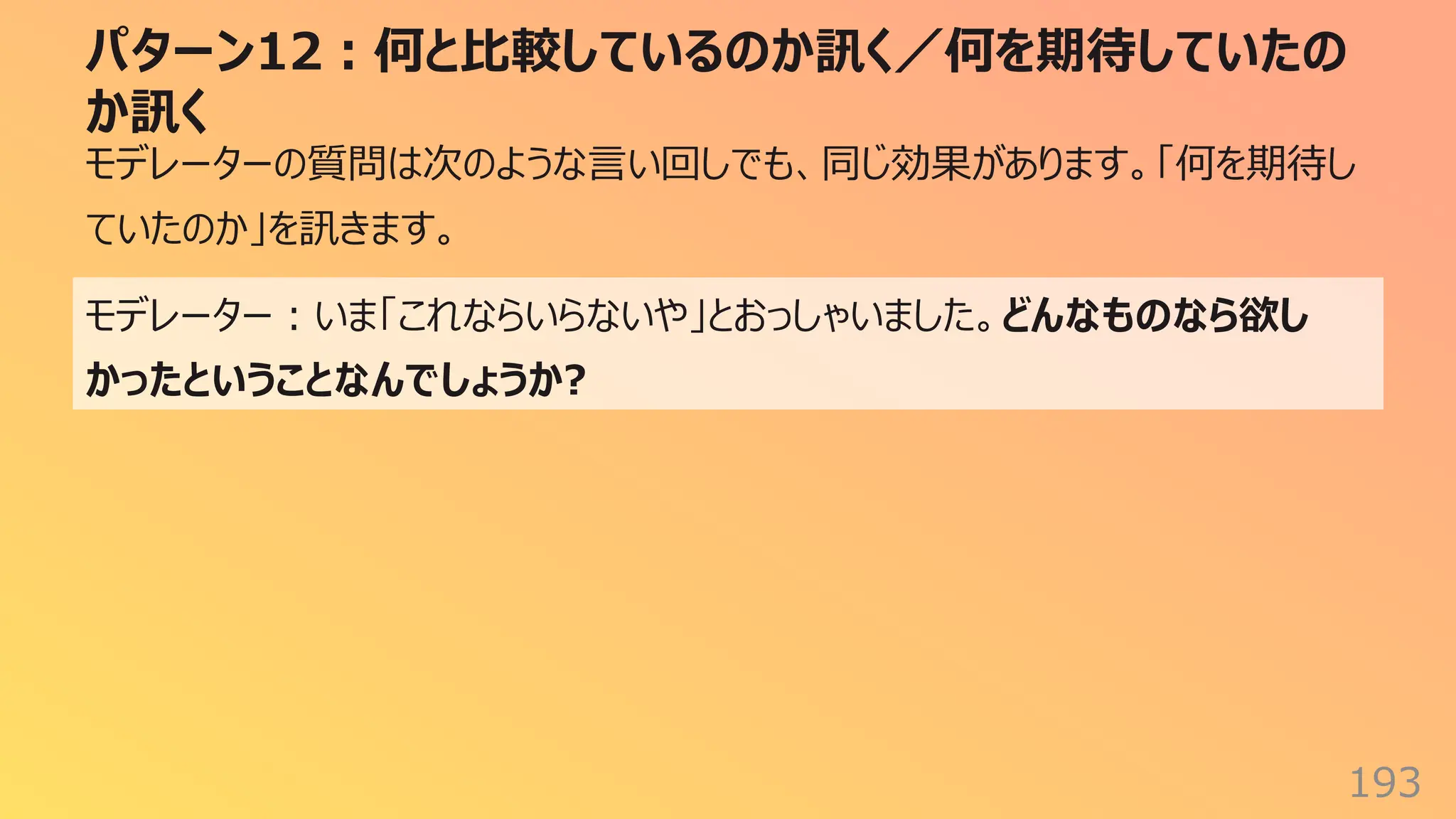 パターン12︓何と⽐較しているのか訊く／何を期待していたの
か訊く
193
モデレーターの質問は次のような⾔い回しでも、同じ効果があります。「何を期待し
ていたのか」を訊きます。
モデレーター︓いま「これならいらないや」とおっしゃいました。どんなものなら欲し
かったということなんでしょうか?
 