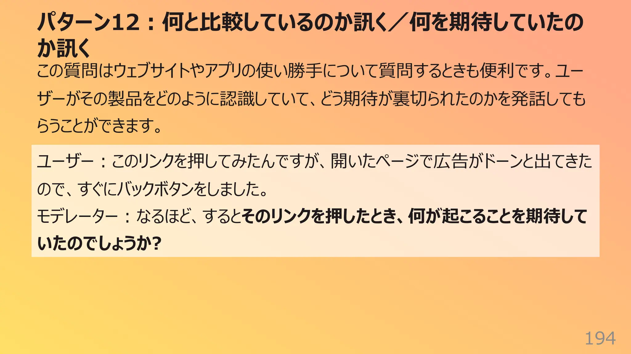 パターン12︓何と⽐較しているのか訊く／何を期待していたの
か訊く
194
この質問はウェブサイトやアプリの使い勝⼿について質問するときも便利です。ユー
ザーがその製品をどのように認識していて、どう期待が裏切られたのかを発話しても
らうことができます。
ユーザー︓このリンクを押してみたんですが、開いたページで広告がドーンと出てきた
ので、すぐにバックボタンをしました。
モデレーター︓なるほど、するとそのリンクを押したとき、何が起こることを期待して
いたのでしょうか?
 