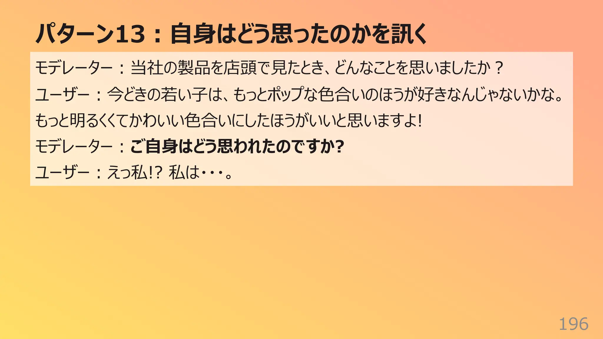 パターン13︓⾃⾝はどう思ったのかを訊く
196
モデレーター︓当社の製品を店頭で⾒たとき、どんなことを思いましたか︖
ユーザー︓今どきの若い⼦は、もっとポップな⾊合いのほうが好きなんじゃないかな。
もっと明るくくてかわいい⾊合いにしたほうがいいと思いますよ!
モデレーター︓ご⾃⾝はどう思われたのですか?
ユーザー︓えっ私!? 私は・・・。
 