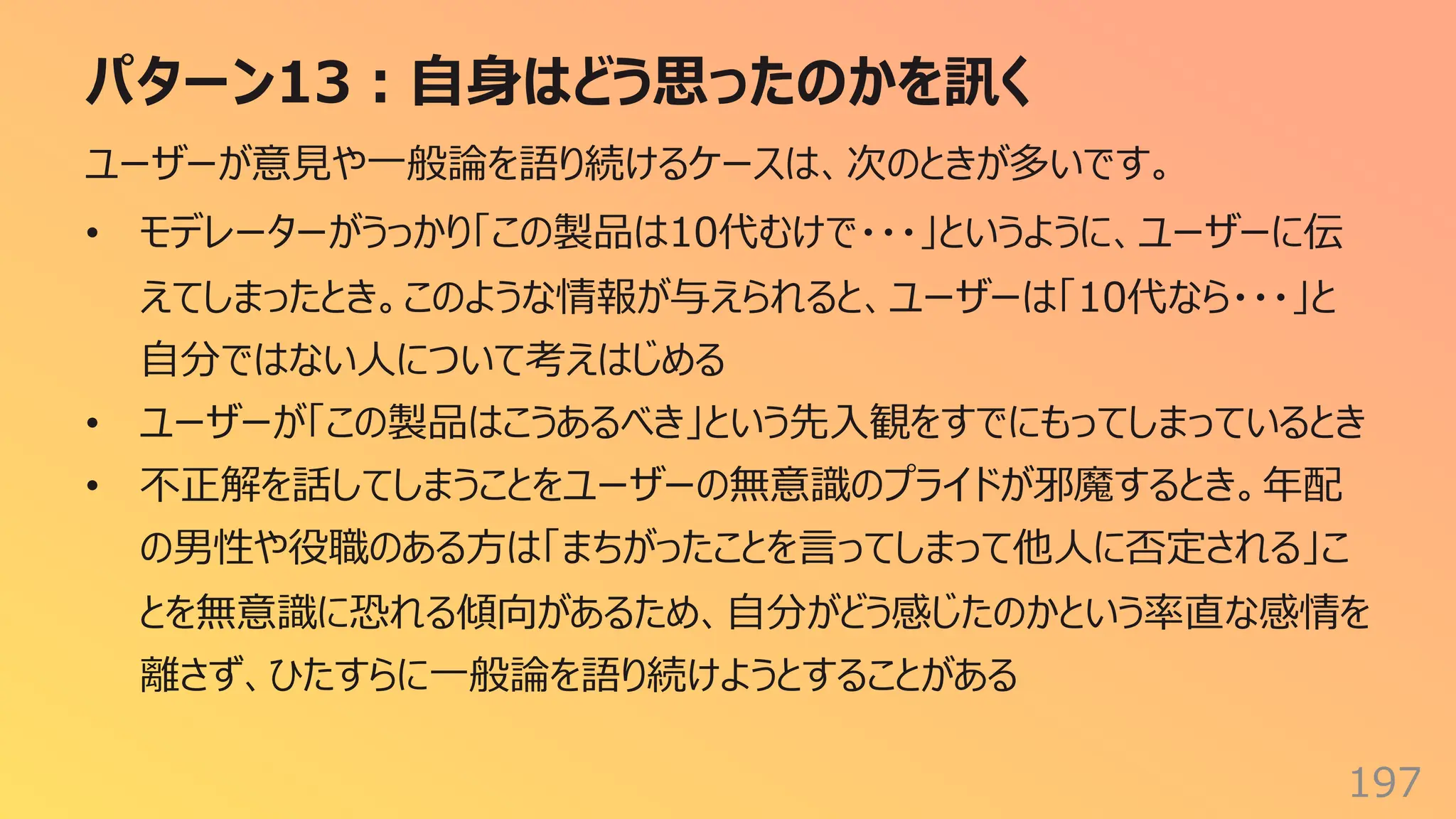 パターン13︓⾃⾝はどう思ったのかを訊く
197
ユーザーが意⾒や⼀般論を語り続けるケースは、次のときが多いです。
• モデレーターがうっかり「この製品は10代むけで・・・」というように、ユーザーに伝
えてしまったとき。このような情報が与えられると、ユーザーは「10代なら・・・」と
⾃分ではない⼈について考えはじめる
• ユーザーが「この製品はこうあるべき」という先⼊観をすでにもってしまっているとき
• 不正解を話してしまうことをユーザーの無意識のプライドが邪魔するとき。年配
の男性や役職のある⽅は「まちがったことを⾔ってしまって他⼈に否定される」こ
とを無意識に恐れる傾向があるため、⾃分がどう感じたのかという率直な感情を
離さず、ひたすらに⼀般論を語り続けようとすることがある
 