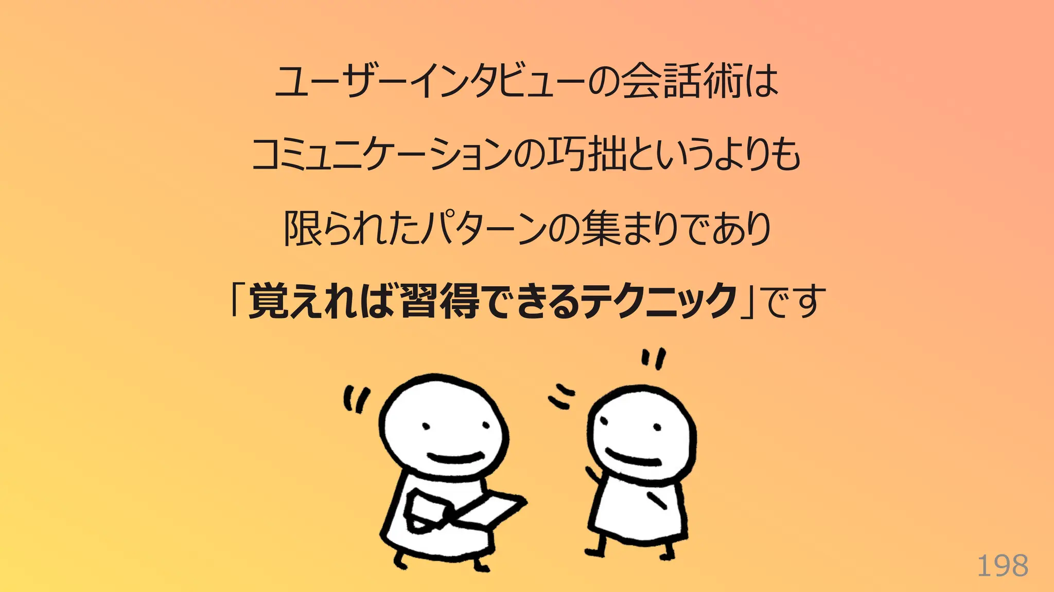 198
ユーザーインタビューの会話術は
コミュニケーションの巧拙というよりも
限られたパターンの集まりであり
「覚えれば習得できるテクニック」です
 