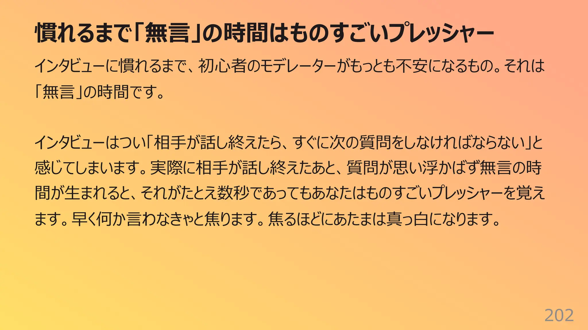 慣れるまで「無⾔」の時間はものすごいプレッシャー
202
インタビューに慣れるまで、初⼼者のモデレーターがもっとも不安になるもの。それは
「無⾔」の時間です。
インタビューはつい「相⼿が話し終えたら、すぐに次の質問をしなければならない」と
感じてしまいます。実際に相⼿が話し終えたあと、質問が思い浮かばず無⾔の時
間が⽣まれると、それがたとえ数秒であってもあなたはものすごいプレッシャーを覚え
ます。早く何か⾔わなきゃと焦ります。焦るほどにあたまは真っ⽩になります。
 