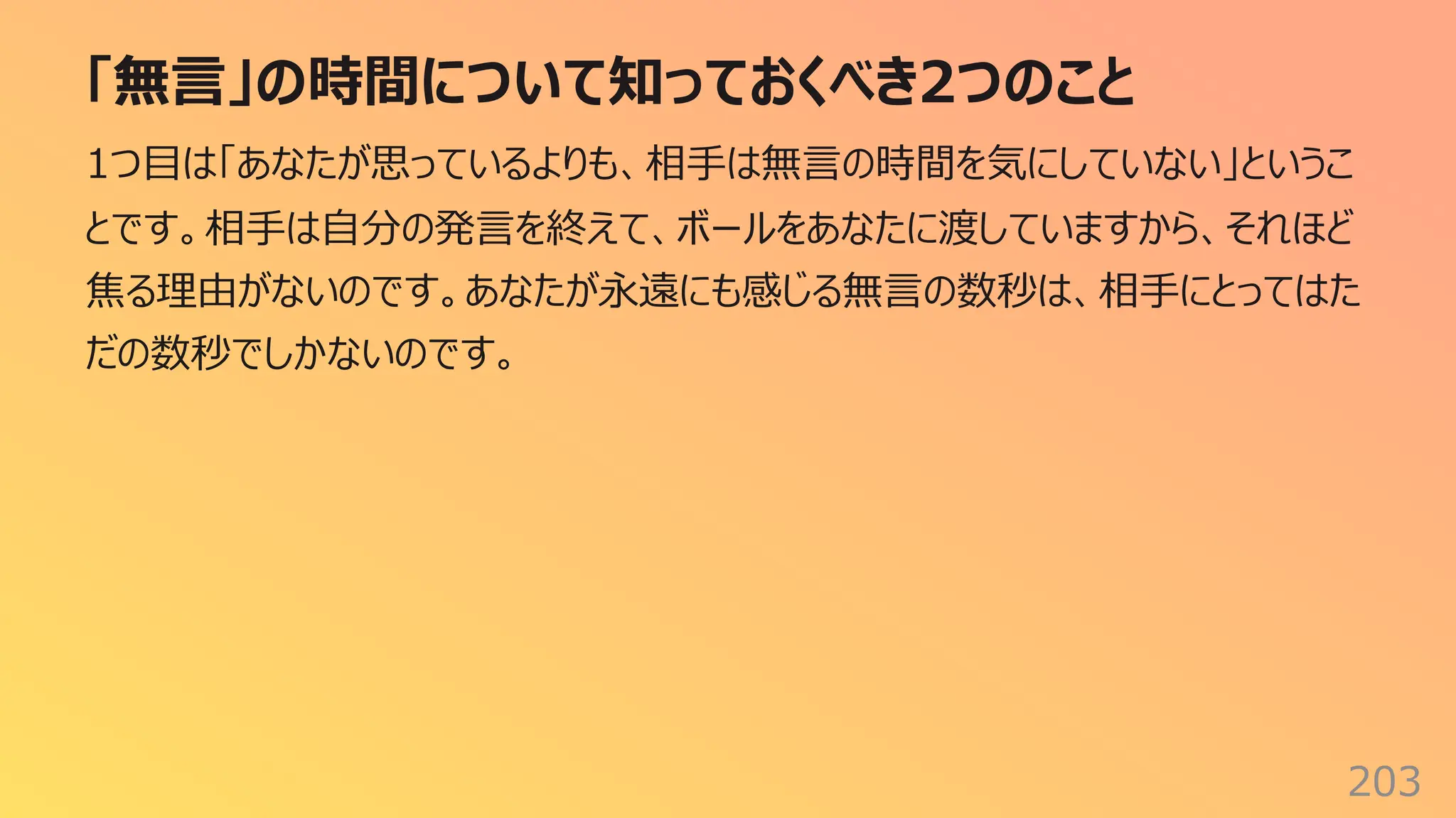 「無⾔」の時間について知っておくべき2つのこと
203
1つ⽬は「あなたが思っているよりも、相⼿は無⾔の時間を気にしていない」というこ
とです。相⼿は⾃分の発⾔を終えて、ボールをあなたに渡していますから、それほど
焦る理由がないのです。あなたが永遠にも感じる無⾔の数秒は、相⼿にとってはた
だの数秒でしかないのです。
 