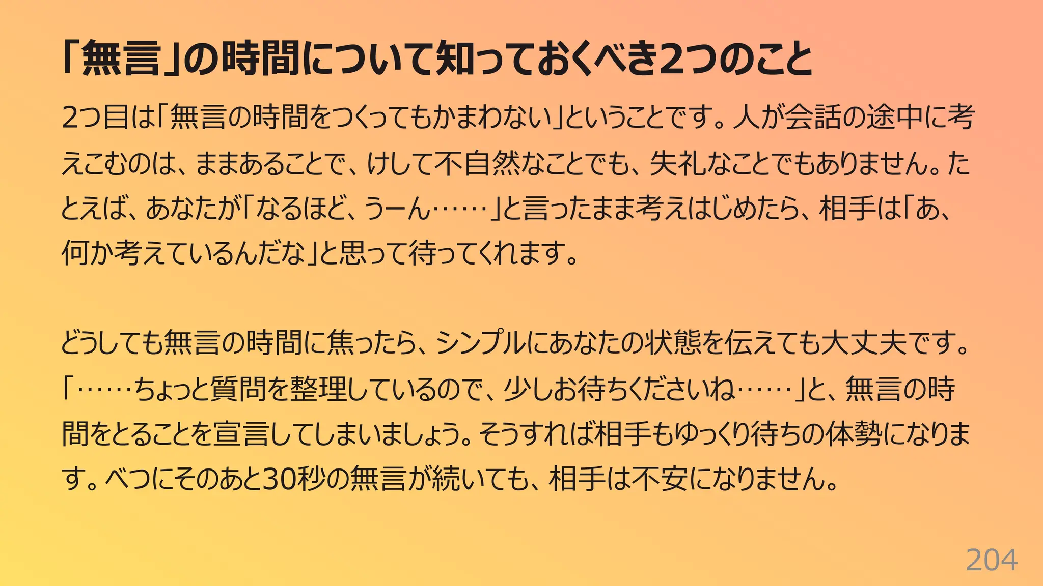 「無⾔」の時間について知っておくべき2つのこと
204
2つ⽬は「無⾔の時間をつくってもかまわない」ということです。⼈が会話の途中に考
えこむのは、ままあることで、けして不⾃然なことでも、失礼なことでもありません。た
とえば、あなたが「なるほど、うーん……」と⾔ったまま考えはじめたら、相⼿は「あ、
何か考えているんだな」と思って待ってくれます。
どうしても無⾔の時間に焦ったら、シンプルにあなたの状態を伝えても⼤丈夫です。
「……ちょっと質問を整理しているので、少しお待ちくださいね……」と、無⾔の時
間をとることを宣⾔してしまいましょう。そうすれば相⼿もゆっくり待ちの体勢になりま
す。べつにそのあと30秒の無⾔が続いても、相⼿は不安になりません。
 