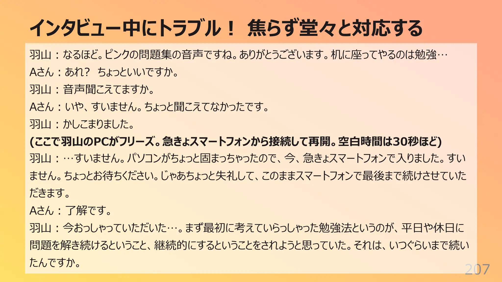 インタビュー中にトラブル︕ 焦らず堂々と対応する
207
⽻⼭︓なるほど。ピンクの問題集の⾳声ですね。ありがとうございます。机に座ってやるのは勉強…
Aさん︓あれ? ちょっといいですか。
⽻⼭︓⾳声聞こえてますか。
Aさん︓いや、すいません。ちょっと聞こえてなかったです。
⽻⼭︓かしこまりました。
(ここで⽻⼭のPCがフリーズ。急きょスマートフォンから接続して再開。空⽩時間は30秒ほど)
⽻⼭︓…すいません。パソコンがちょっと固まっちゃったので、今、急きょスマートフォンで⼊りました。すい
ません。ちょっとお待ちください。じゃあちょっと失礼して、このままスマートフォンで最後まで続けさせていた
だきます。
Aさん︓了解です。
⽻⼭︓今おっしゃっていただいた…。まず最初に考えていらっしゃった勉強法というのが、平⽇や休⽇に
問題を解き続けるということ、継続的にするということをされようと思っていた。それは、いつぐらいまで続い
たんですか。
 
