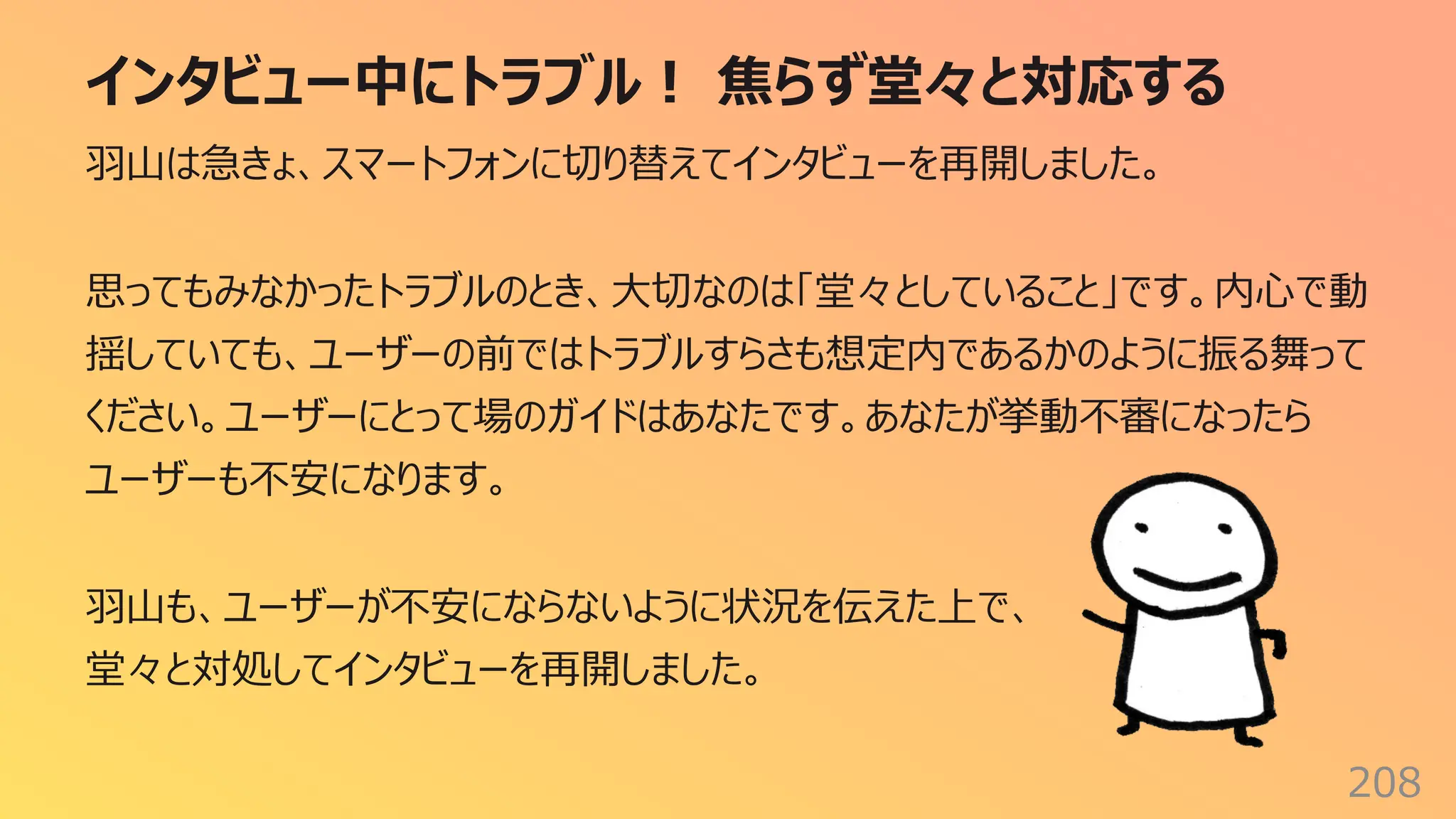 インタビュー中にトラブル︕ 焦らず堂々と対応する
208
⽻⼭は急きょ、スマートフォンに切り替えてインタビューを再開しました。
思ってもみなかったトラブルのとき、⼤切なのは「堂々としていること」です。内⼼で動
揺していても、ユーザーの前ではトラブルすらさも想定内であるかのように振る舞って
ください。ユーザーにとって場のガイドはあなたです。あなたが挙動不審になったら
ユーザーも不安になります。
⽻⼭も、ユーザーが不安にならないように状況を伝えた上で、
堂々と対処してインタビューを再開しました。
 