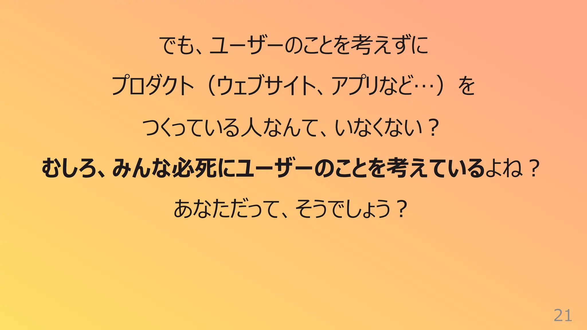 21
でも、ユーザーのことを考えずに
プロダクト（ウェブサイト、アプリなど…）を
つくっている⼈なんて、いなくない︖
むしろ、みんな必死にユーザーのことを考えているよね︖
あなただって、そうでしょう︖
 
