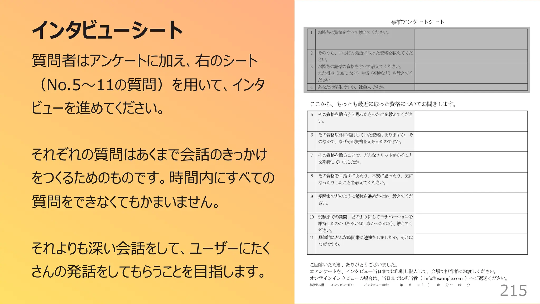 インタビューシート
215
質問者はアンケートに加え、右のシート
（No.5〜11の質問）を⽤いて、インタ
ビューを進めてください。
それぞれの質問はあくまで会話のきっかけ
をつくるためのものです。時間内にすべての
質問をできなくてもかまいません。
それよりも深い会話をして、ユーザーにたく
さんの発話をしてもらうことを⽬指します。
 