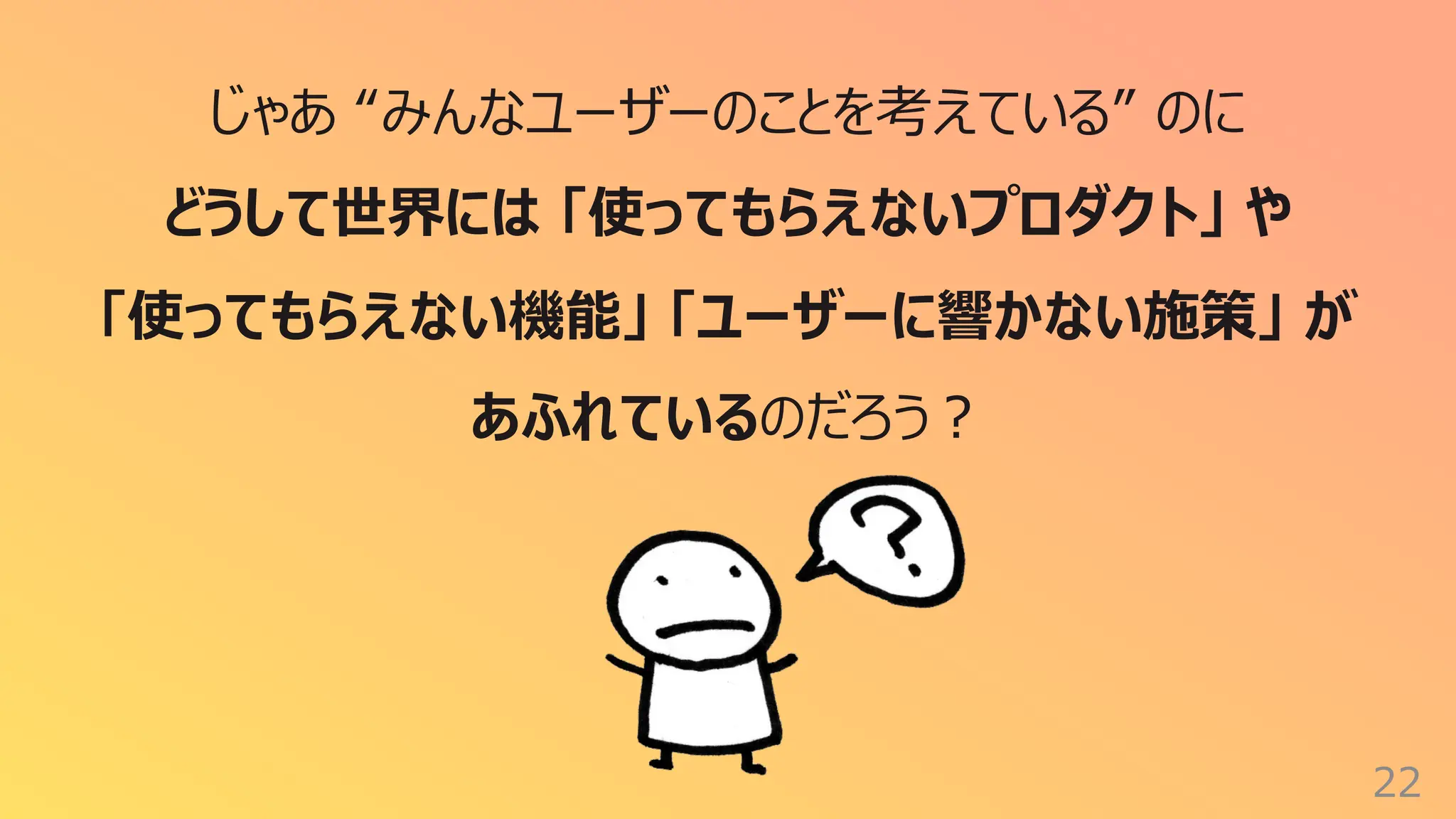 22
じゃあ “みんなユーザーのことを考えている” のに
どうして世界には 「使ってもらえないプロダクト」 や
「使ってもらえない機能」 「ユーザーに響かない施策」 が
あふれているのだろう︖
 