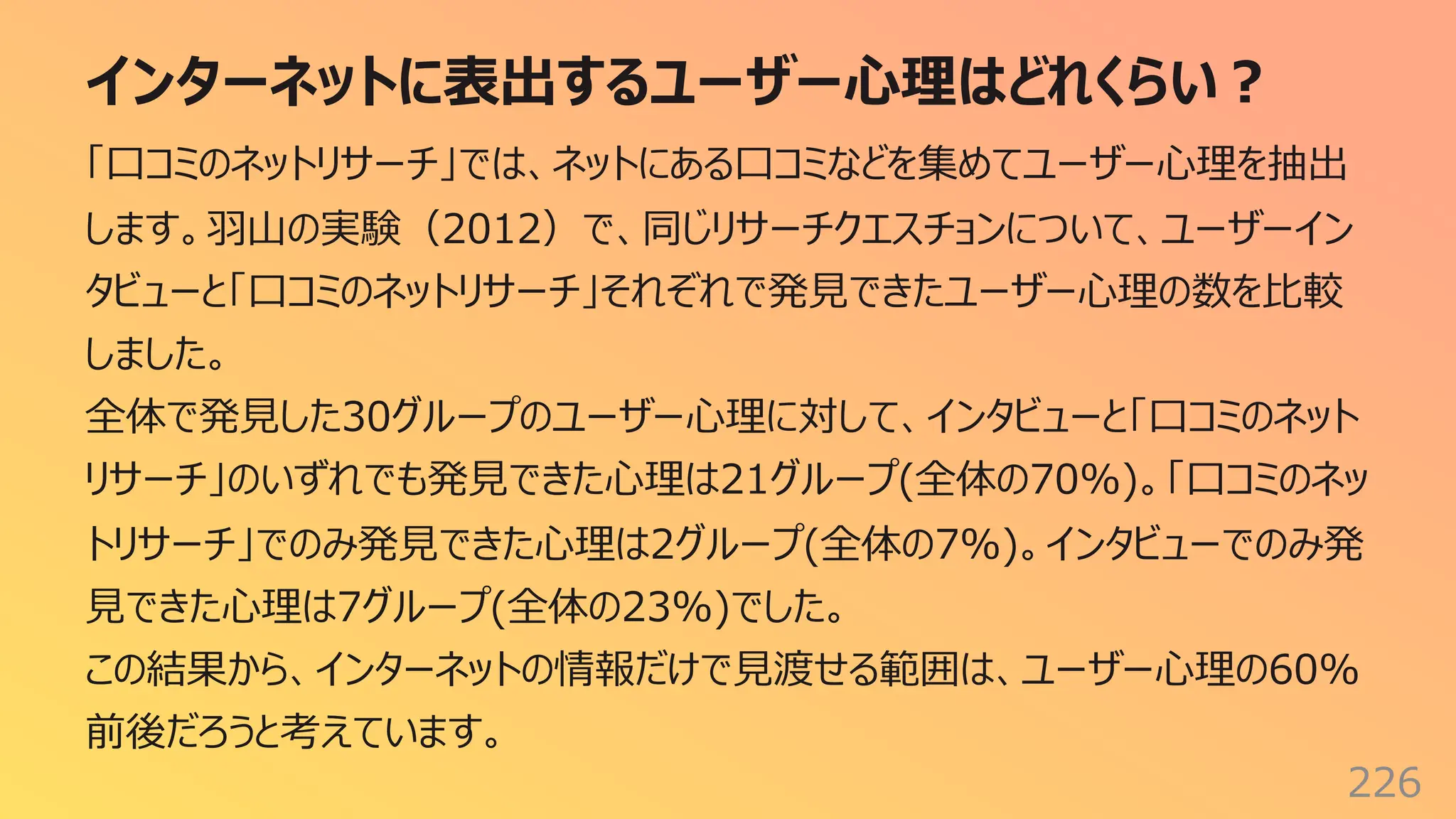 インターネットに表出するユーザー⼼理はどれくらい︖
226
「⼝コミのネットリサーチ」では、ネットにある⼝コミなどを集めてユーザー⼼理を抽出
します。⽻⼭の実験（2012）で、同じリサーチクエスチョンについて、ユーザーイン
タビューと「⼝コミのネットリサーチ」それぞれで発⾒できたユーザー⼼理の数を⽐較
しました。
全体で発⾒した30グループのユーザー⼼理に対して、インタビューと「⼝コミのネット
リサーチ」のいずれでも発⾒できた⼼理は21グループ(全体の70%)。「⼝コミのネッ
トリサーチ」でのみ発⾒できた⼼理は2グループ(全体の7%)。インタビューでのみ発
⾒できた⼼理は7グループ(全体の23%)でした。
この結果から、インターネットの情報だけで⾒渡せる範囲は、ユーザー⼼理の60%
前後だろうと考えています。
 