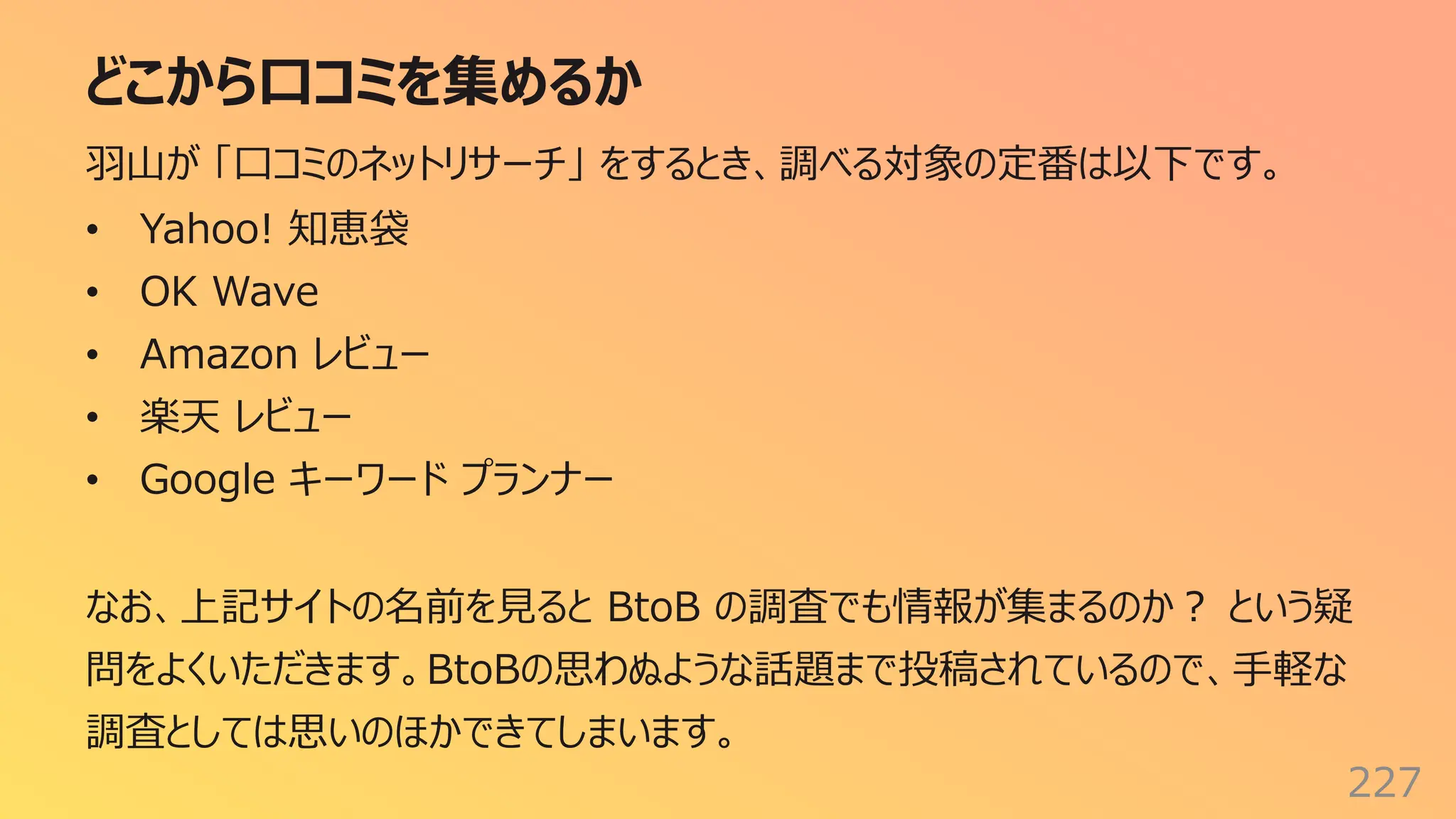 どこから⼝コミを集めるか
227
⽻⼭が 「⼝コミのネットリサーチ」 をするとき、調べる対象の定番は以下です。
• Yahoo! 知恵袋
• OK Wave
• Amazon レビュー
• 楽天 レビュー
• Google キーワード プランナー
なお、上記サイトの名前を⾒ると BtoB の調査でも情報が集まるのか︖ という疑
問をよくいただきます。BtoBの思わぬような話題まで投稿されているので、⼿軽な
調査としては思いのほかできてしまいます。
 