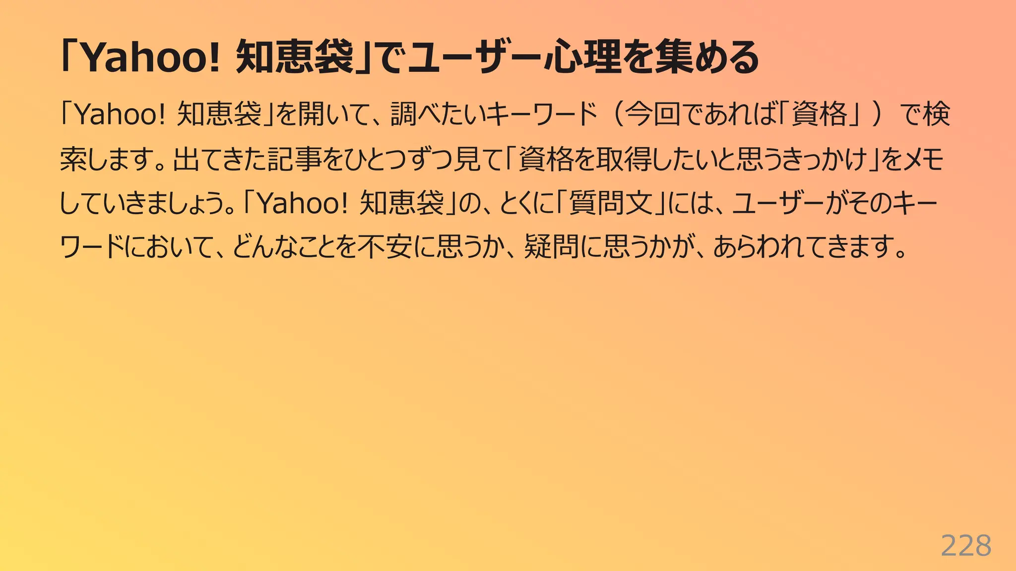 「Yahoo! 知恵袋」でユーザー⼼理を集める
228
「Yahoo! 知恵袋」を開いて、調べたいキーワード（今回であれば「資格」 ）で検
索します。出てきた記事をひとつずつ⾒て「資格を取得したいと思うきっかけ」をメモ
していきましょう。「Yahoo! 知恵袋」の、とくに「質問⽂」には、ユーザーがそのキー
ワードにおいて、どんなことを不安に思うか、疑問に思うかが、あらわれてきます。
 