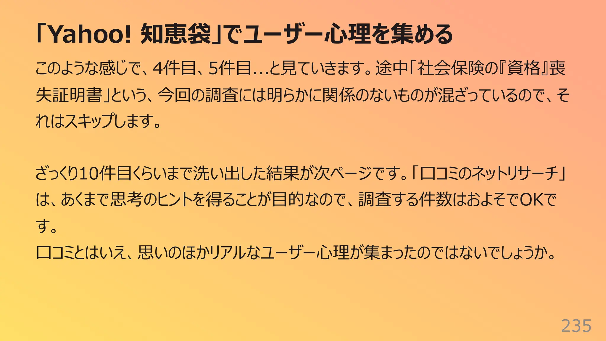「Yahoo! 知恵袋」でユーザー⼼理を集める
235
このような感じで、4件⽬、5件⽬...と⾒ていきます。途中「社会保険の『資格』喪
失証明書」という、今回の調査には明らかに関係のないものが混ざっているので、そ
れはスキップします。
ざっくり10件⽬くらいまで洗い出した結果が次ページです。「⼝コミのネットリサーチ」
は、あくまで思考のヒントを得ることが⽬的なので、調査する件数はおよそでOKで
す。
⼝コミとはいえ、思いのほかリアルなユーザー⼼理が集まったのではないでしょうか。
 