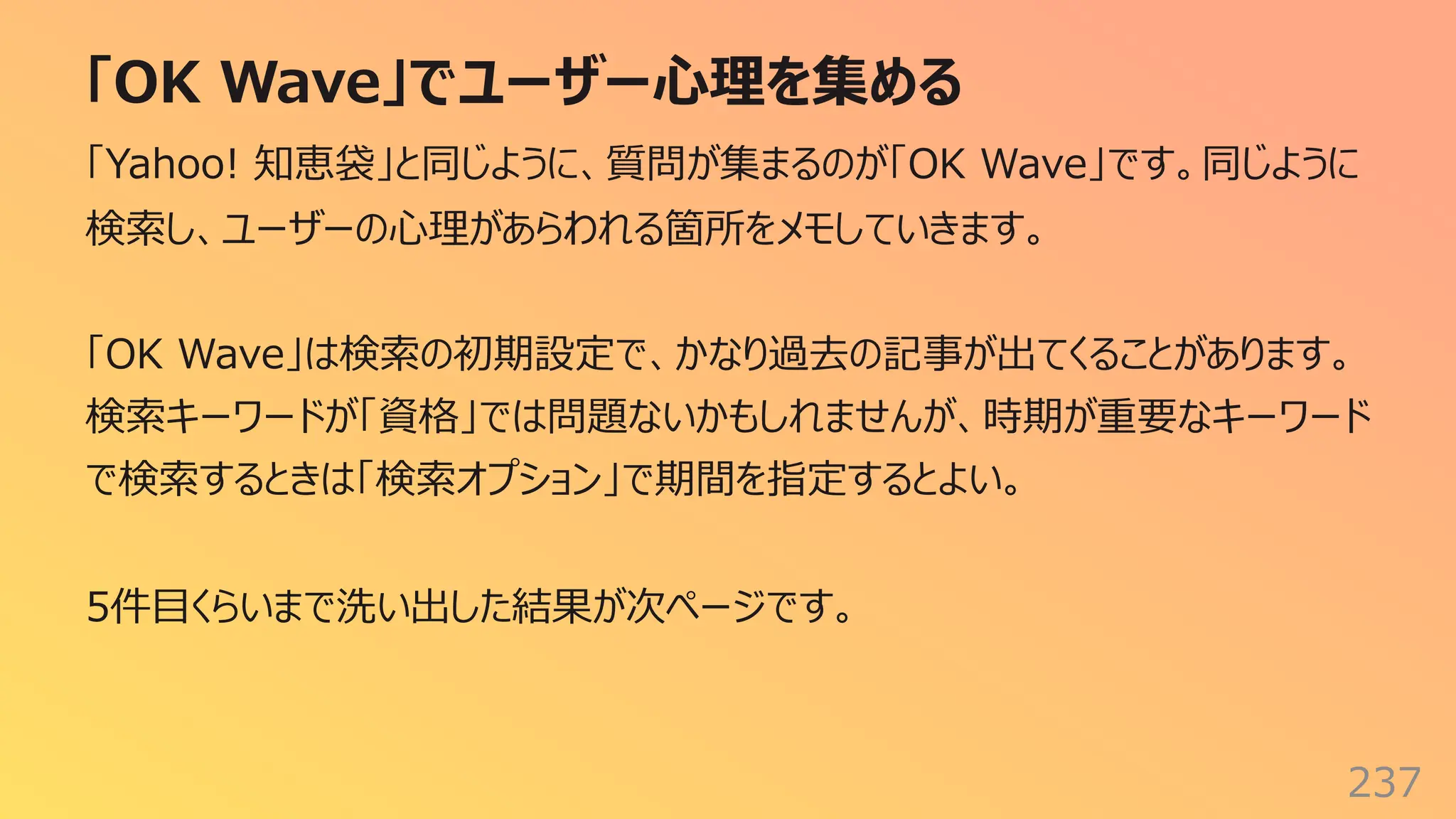 「OK Wave」でユーザー⼼理を集める
237
「Yahoo! 知恵袋」と同じように、質問が集まるのが「OK Wave」です。同じように
検索し、ユーザーの⼼理があらわれる箇所をメモしていきます。
「OK Wave」は検索の初期設定で、かなり過去の記事が出てくることがあります。
検索キーワードが「資格」では問題ないかもしれませんが、時期が重要なキーワード
で検索するときは「検索オプション」で期間を指定するとよい。
5件⽬くらいまで洗い出した結果が次ページです。
 