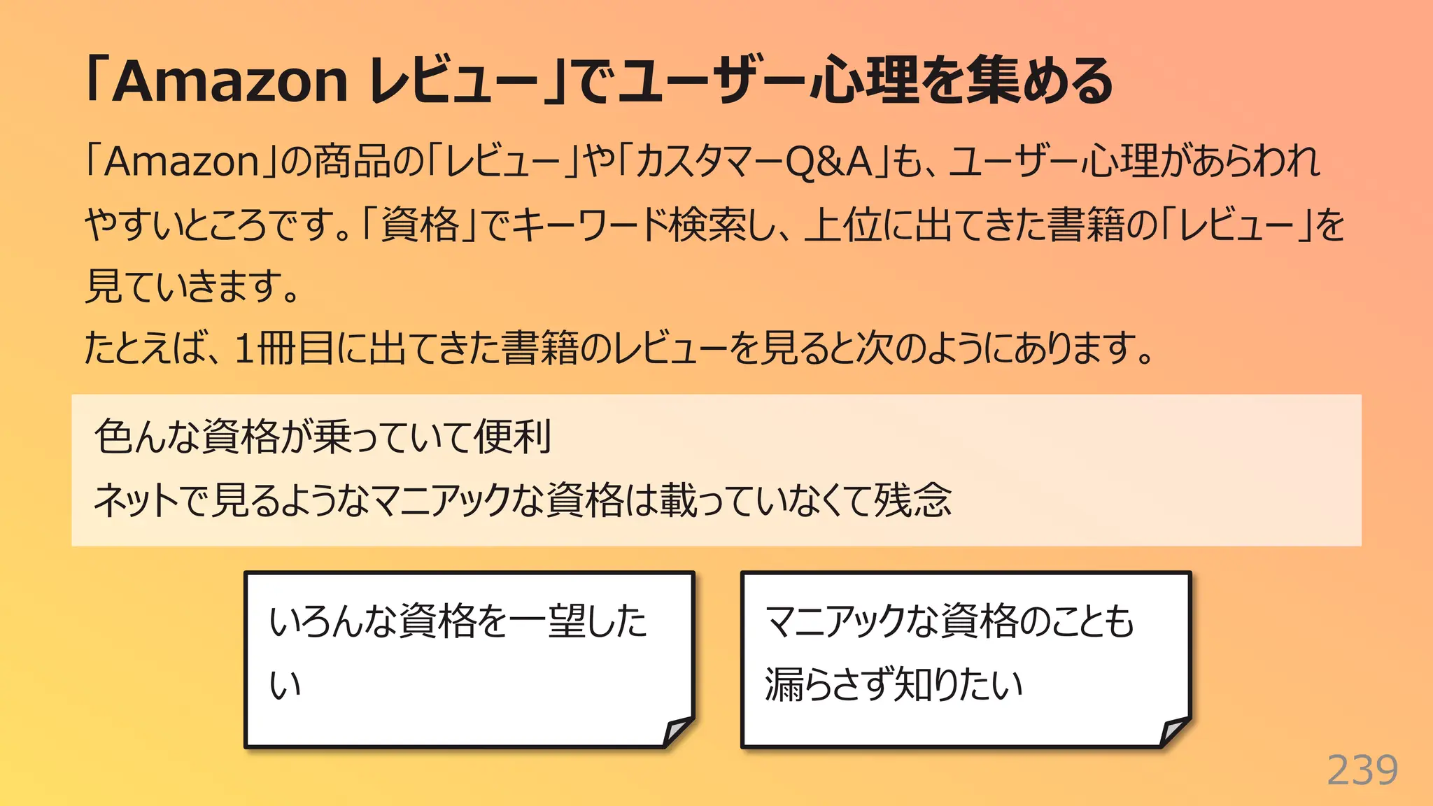 「Amazon レビュー」でユーザー⼼理を集める
239
「Amazon」の商品の「レビュー」や「カスタマーQ&A」も、ユーザー⼼理があらわれ
やすいところです。「資格」でキーワード検索し、上位に出てきた書籍の「レビュー」を
⾒ていきます。
たとえば、1冊⽬に出てきた書籍のレビューを⾒ると次のようにあります。
⾊んな資格が乗っていて便利
ネットで⾒るようなマニアックな資格は載っていなくて残念
いろんな資格を⼀望した
い
マニアックな資格のことも
漏らさず知りたい
 