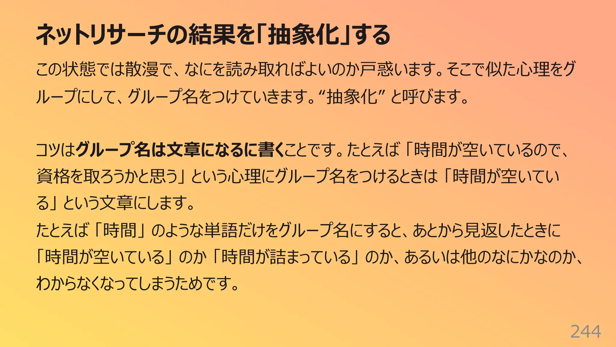 ネットリサーチの結果を「抽象化」する
244
この状態では散漫で、なにを読み取ればよいのか⼾惑います。そこで似た⼼理をグ
ループにして、グループ名をつけていきます。“抽象化” と呼びます。
コツはグループ名は⽂章になるに書くことです。たとえば 「時間が空いているので、
資格を取ろうかと思う」 という⼼理にグループ名をつけるときは 「時間が空いてい
る」 という⽂章にします。
たとえば 「時間」 のような単語だけをグループ名にすると、あとから⾒返したときに
「時間が空いている」 のか 「時間が詰まっている」 のか、あるいは他のなにかなのか、
わからなくなってしまうためです。
 