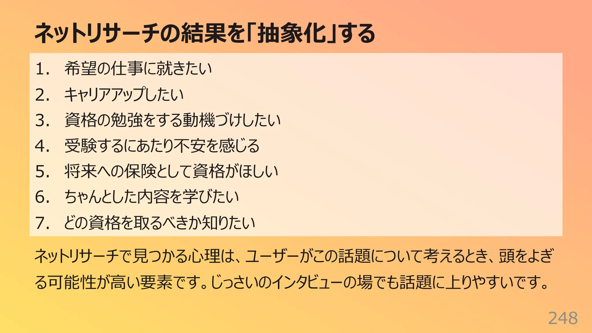 ネットリサーチの結果を「抽象化」する
248
ネットリサーチで⾒つかる⼼理は、ユーザーがこの話題について考えるとき、頭をよぎ
る可能性が⾼い要素です。じっさいのインタビューの場でも話題に上りやすいです。
1. 希望の仕事に就きたい
2. キャリアアップしたい
3. 資格の勉強をする動機づけしたい
4. 受験するにあたり不安を感じる
5. 将来への保険として資格がほしい
6. ちゃんとした内容を学びたい
7. どの資格を取るべきか知りたい
 