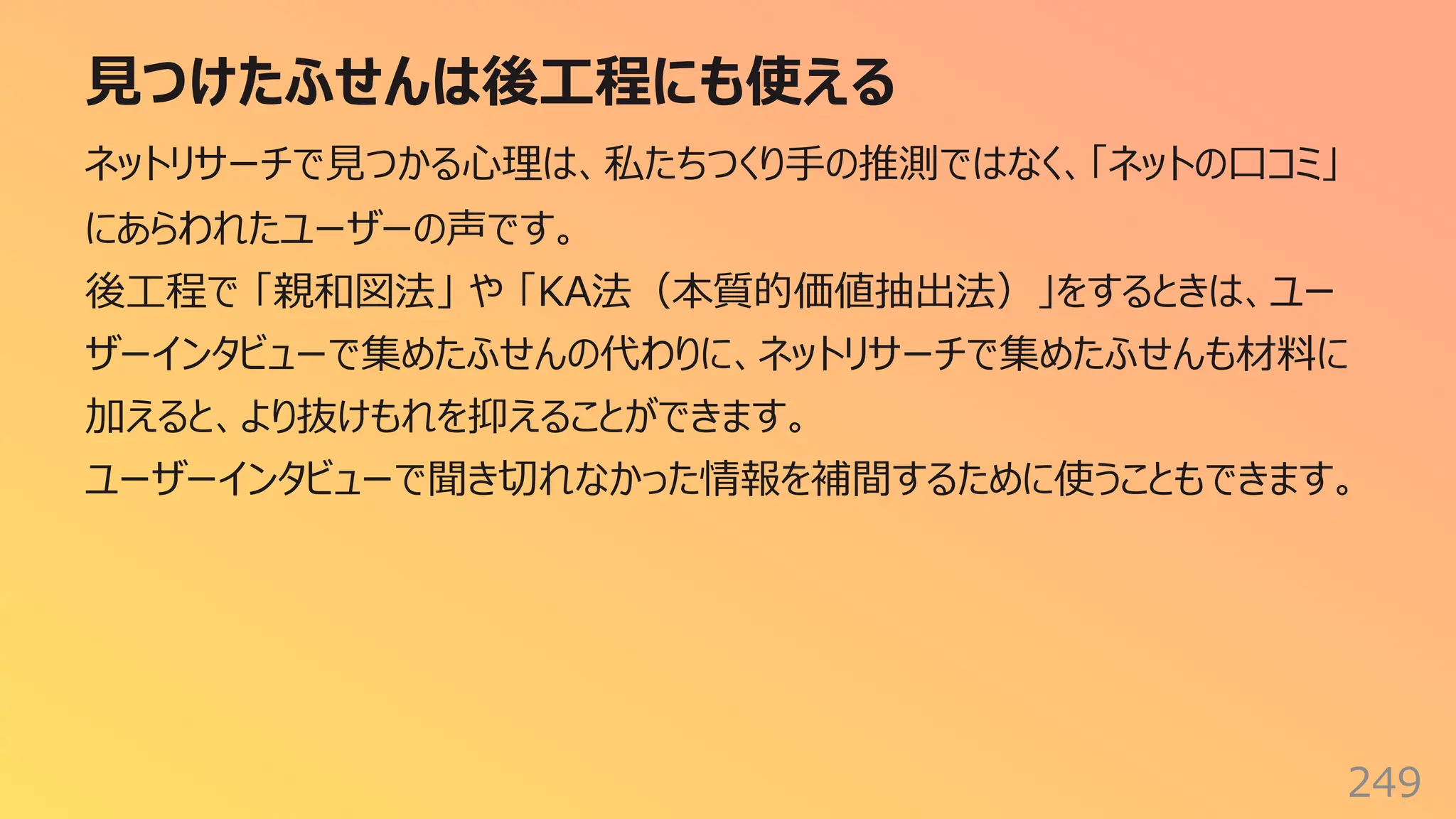 ⾒つけたふせんは後⼯程にも使える
249
ネットリサーチで⾒つかる⼼理は、私たちつくり⼿の推測ではなく、「ネットの⼝コミ」
にあらわれたユーザーの声です。
後⼯程で 「親和図法」 や 「KA法（本質的価値抽出法）」をするときは、ユー
ザーインタビューで集めたふせんの代わりに、ネットリサーチで集めたふせんも材料に
加えると、より抜けもれを抑えることができます。
ユーザーインタビューで聞き切れなかった情報を補間するために使うこともできます。
 