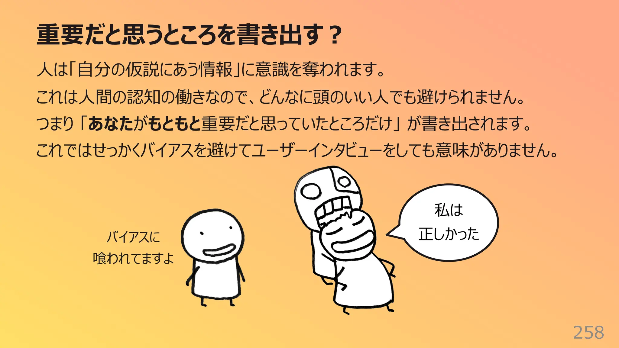 重要だと思うところを書き出す︖
258
⼈は「⾃分の仮説にあう情報」に意識を奪われます。
これは⼈間の認知の働きなので、どんなに頭のいい⼈でも避けられません。
つまり 「あなたがもともと重要だと思っていたところだけ」 が書き出されます。
これではせっかくバイアスを避けてユーザーインタビューをしても意味がありません。
私は
正しかった
バイアスに
喰われてますよ
 