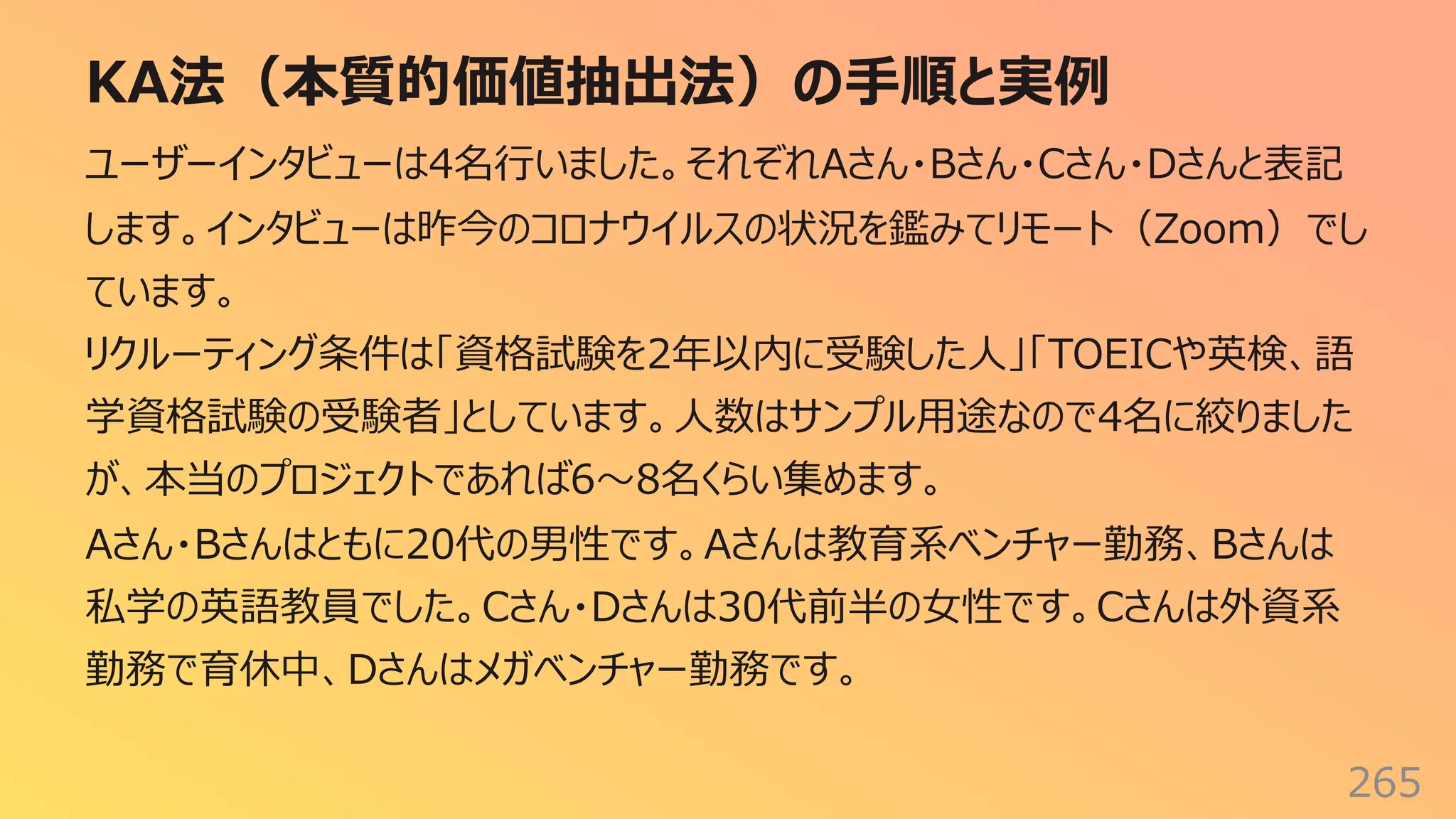 KA法（本質的価値抽出法）の⼿順と実例
265
ユーザーインタビューは4名⾏いました。それぞれAさん・Bさん・Cさん・Dさんと表記
します。インタビューは昨今のコロナウイルスの状況を鑑みてリモート（Zoom）でし
ています。
リクルーティング条件は「資格試験を2年以内に受験した⼈」「TOEICや英検、語
学資格試験の受験者」としています。⼈数はサンプル⽤途なので4名に絞りました
が、本当のプロジェクトであれば6〜8名くらい集めます。
Aさん・Bさんはともに20代の男性です。Aさんは教育系ベンチャー勤務、Bさんは
私学の英語教員でした。Cさん・Dさんは30代前半の⼥性です。Cさんは外資系
勤務で育休中、Dさんはメガベンチャー勤務です。
 