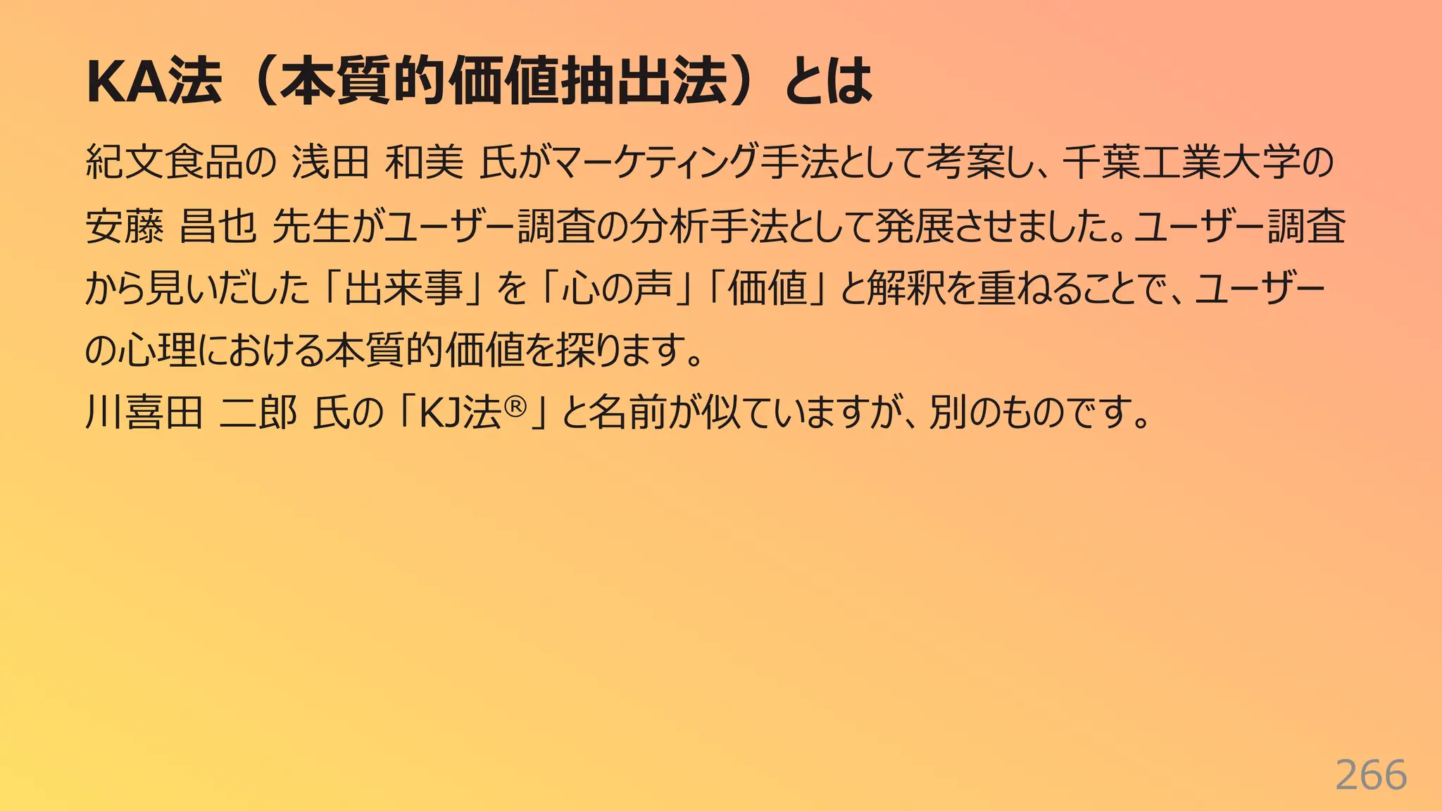 KA法（本質的価値抽出法）とは
266
紀⽂⾷品の 浅⽥ 和美 ⽒がマーケティング⼿法として考案し、千葉⼯業⼤学の
安藤 昌也 先⽣がユーザー調査の分析⼿法として発展させました。ユーザー調査
から⾒いだした 「出来事」 を 「⼼の声」 「価値」 と解釈を重ねることで、ユーザー
の⼼理における本質的価値を探ります。
川喜⽥ ⼆郎 ⽒の 「KJ法®」 と名前が似ていますが、別のものです。
 