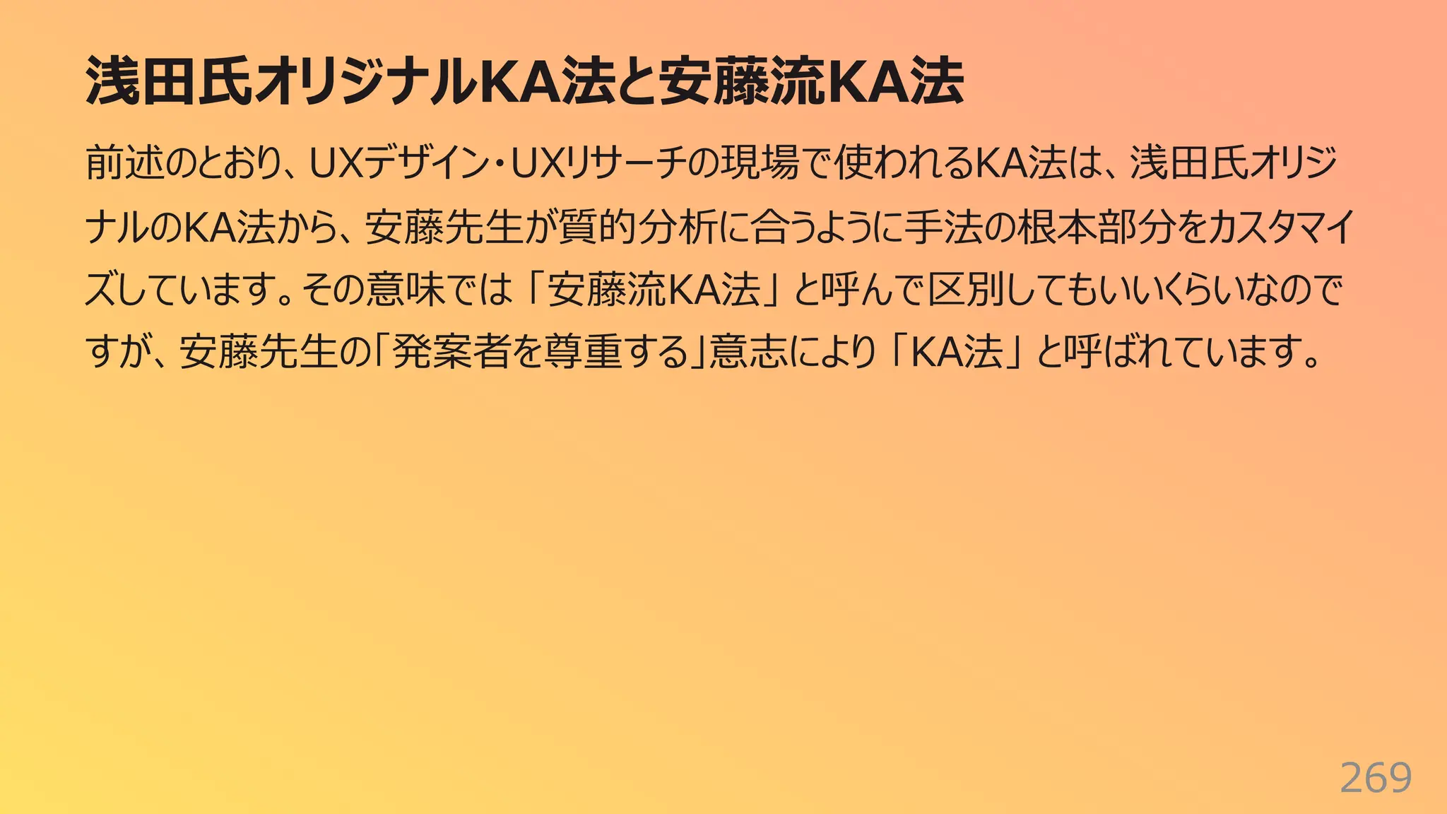 浅⽥⽒オリジナルKA法と安藤流KA法
269
前述のとおり、UXデザイン・UXリサーチの現場で使われるKA法は、浅⽥⽒オリジ
ナルのKA法から、安藤先⽣が質的分析に合うように⼿法の根本部分をカスタマイ
ズしています。その意味では 「安藤流KA法」 と呼んで区別してもいいくらいなので
すが、安藤先⽣の「発案者を尊重する」意志により 「KA法」 と呼ばれています。
 