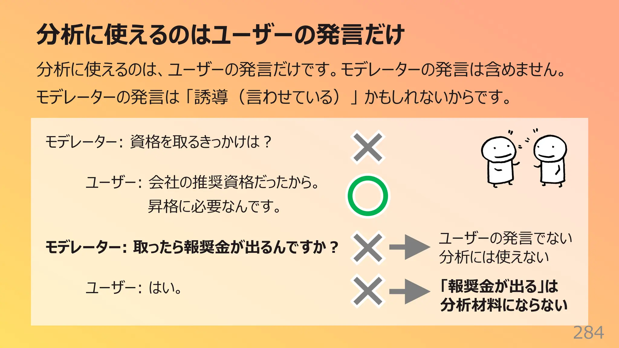 分析に使えるのはユーザーの発⾔だけ
284
分析に使えるのは、ユーザーの発⾔だけです。モデレーターの発⾔は含めません。
モデレーターの発⾔は 「誘導（⾔わせている）」 かもしれないからです。
モデレーター: 資格を取るきっかけは︖
ユーザー: 会社の推奨資格だったから。
昇格に必要なんです。
モデレーター: 取ったら報奨⾦が出るんですか︖
ユーザー: はい。
ユーザーの発⾔でない
分析には使えない
「報奨⾦が出る」は
分析材料にならない
 